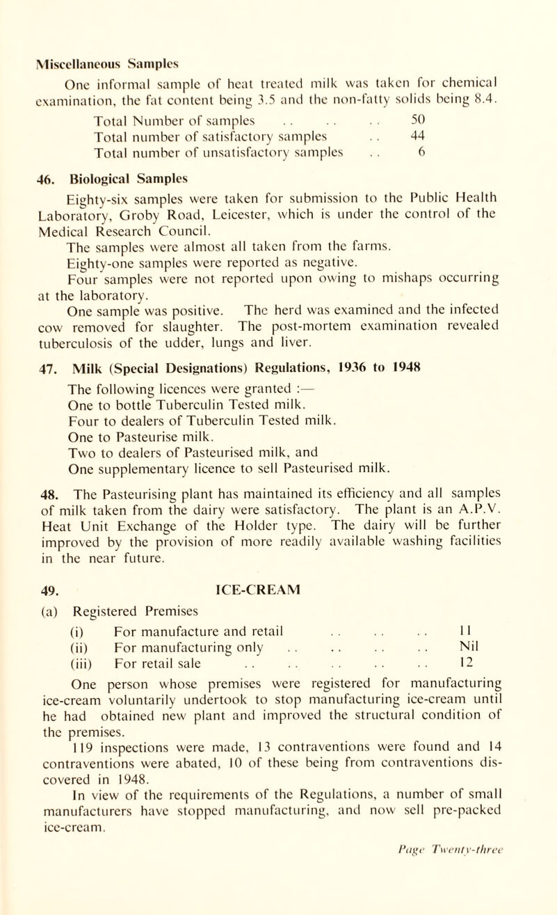 Miscellaneous Samples One informal sample of heat treated milk was taken for chemical examination, the fat content being 3.5 and the non-fatty solids being 8.4. 50 44 6 Total Number of samples Total number of satisfactory samples Total number of unsatisfactory samples 46. Biological Samples Eighty-six samples were taken for submission to the Public Health Laboratory, Groby Road, Leicester, which is under the control of the Medical Research Council. The samples were almost all taken from the farms. Eighty-one samples were reported as negative. Four samples were not reported upon owing to mishaps occurring at the laboratory. One sample was positive. The herd was examined and the infected cow removed for slaughter. The post-mortem examination revealed tuberculosis of the udder, lungs and liver. 47. Milk (Special Designations) Regulations, 1936 to 1948 The following licences were granted :— One to bottle Tuberculin Tested milk. Four to dealers of Tuberculin Tested milk. One to Pasteurise milk. Two to dealers of Pasteurised milk, and One supplementary licence to sell Pasteurised milk. 48. The Pasteurising plant has maintained its efficiency and all samples of milk taken from the dairy were satisfactory. The plant is an A.P.V. Heat Unit Exchange of the Holder type. The dairy will be further improved by the provision of more readily available washing facilities in the near future. 49. ICE-CREAM (a) Registered Premises (i) For manufacture and retail 11 (ii) For manufacturing only . . .. Nil (iii) For retail sale .. .. .. .. 12 One person whose premises were registered for manufacturing ice-cream voluntarily undertook to stop manufacturing ice-cream until he had obtained new plant and improved the structural condition of the premises. 119 inspections were made, 13 contraventions were found and 14 contraventions were abated, 10 of these being from contraventions dis¬ covered in 1948. In view of the requirements of the Regulations, a number of small manufacturers have stopped manufacturing, and now sell pre-packed ice-cream.