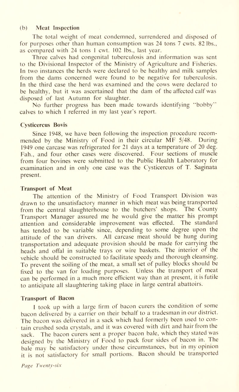 (h) Meat Inspection The total weight of meat condemned, surrendered and disposed of for purposes other than human consumption was 24 tons 7 cwts. 82 lbs., as compared with 24 tons 1 cwt. 102 lbs., last year. Three calves had congenital tuberculosis and information was sent to the Divisional Inspector of the Ministry of Agriculture and Fisheries. In two instances the herds were declared to be healthy and milk samples from the dams concerned were found to be negative for tuberculosis. In the third case the herd was examined and the cows were declared to be healthy, but it was ascertained that the dam of the affected calf was disposed of last Autumn for slaughter. No further progress has been made towards identifying bobby” calves to which 1 referred in my last year's report. Cysticercus Bovis Since 1948, we have been following the inspection procedure recom¬ mended by the Ministry of Food in their circular MF 5/48. During 1949 one carcase was refrigerated for 21 days at a temperature of 20 deg. Fah., and four other cases were discovered. Four sections of muscle from four bovines were submitted to the Public Health Laboratory for examination and in only one case was the Cysticercus of T. Saginata present. Transport of Meat The attention of the Ministry of Food Transport Division was drawn to the unsatisfactory manner in which meat was being transported from the central slaughterhouse to the butchers’ shops. The County Transport Manager assured me he would give the matter his prompt attention and considerable improvement was effected. The standard has tended to be variable since, depending to some degree upon the attitude of the van drivers. All carcase meat should be hung during transportation and adequate provision should be made for carrying the heads and offal in suitable trays or wire baskets. The interior of the vehicle should be constructed to facilitate speedy and thorough cleansing. To prevent the soiling of the meat, a small set of pulley blocks should be fixed to the van for loading purposes. Unless the transport of meat can be performed in a much more efficient way than at present, it is futile to anticipate all slaughtering taking place in large central abattoirs. Transport of Bacon I took up with a large firm of bacon curers the condition of some bacon delivered by a carrier on their behalf to a tradesman in our district. The bacon was delivered in a sack which had formerly been used to con¬ tain crushed soda crystals, and it was covered with dirt and hair from the sack. The bacon curers sent a proper bacon bale, which they stated was designed by the Ministry of Food to pack four sides of bacon in. The bale may be satisfactory under those circumstances, but in my opinion it is not satisfactory for small portions. Bacon should be transported