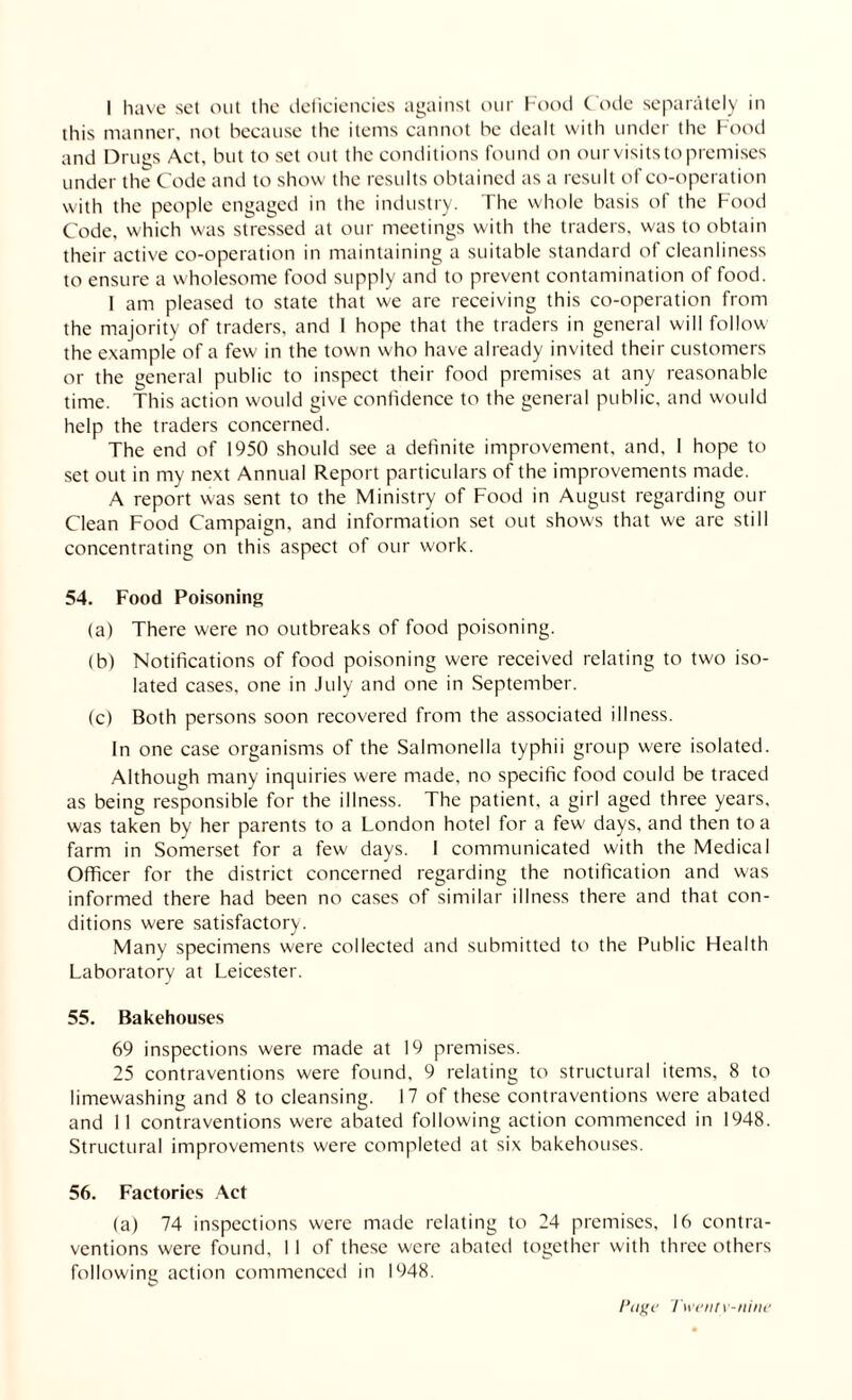 I have set out the deficiencies against our Food Code separately in this manner, not because the items cannot be dealt with under the Food and Drugs Act, but to set out the conditions found on our visits to premises under the Code and to show the results obtained as a result of co-operation with the people engaged in the industry. The whole basis of the Food Code, which was stressed at our meetings with the traders, was to obtain their active co-operation in maintaining a suitable standard of cleanliness to ensure a wholesome food supply and to prevent contamination of food. 1 am pleased to state that we are receiving this co-operation from the majority of traders, and I hope that the traders in general will follow the example of a few in the town who have already invited their customers or the general public to inspect their food premises at any reasonable time. This action would give confidence to the general public, and would help the traders concerned. The end of 1950 should see a definite improvement, and, I hope to set out in my next Annual Report particulars of the improvements made. A report was sent to the Ministry of Food in August regarding our Clean Food Campaign, and information set out shows that we are still concentrating on this aspect of our work. 54. Food Poisoning (a) There were no outbreaks of food poisoning. (b) Notifications of food poisoning were received relating to two iso¬ lated cases, one in July and one in September. (c) Both persons soon recovered from the associated illness. In one case organisms of the Salmonella typhii group were isolated. Although many inquiries were made, no specific food could be traced as being responsible for the illness. The patient, a girl aged three years, was taken by her parents to a London hotel for a few days, and then to a farm in Somerset for a few days. I communicated with the Medical Officer for the district concerned regarding the notification and was informed there had been no cases of similar illness there and that con¬ ditions were satisfactory. Many specimens were collected and submitted to the Public Health Laboratory at Leicester. 55. Bakehouses 69 inspections were made at 19 premises. 25 contraventions were found, 9 relating to structural items, 8 to limewashing and 8 to cleansing. 17 of these contraventions were abated and 11 contraventions were abated following action commenced in 1948. Structural improvements were completed at six bakehouses. 56. Factories Act (a) 74 inspections were made relating to 24 premises, 16 contra¬ ventions were found, I I of these were abated together with three others following action commenced in 1948.