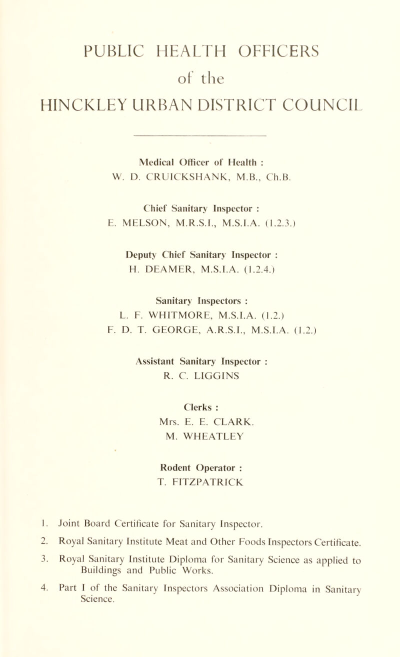 PUBLIC HEALTH OFFICERS o! the HINCKLEY URBAN DISTRICT COUNCI1 Medical Officer of Health : W. D. CRUICKSHANK, M B., Ch.B. Chief Sanitary Inspector : E. MELSON. M.R.S.I., M.S.I.A. (1.2.3.) Deputy Chief Sanitary Inspector : H. DEAMER, M.S.I.A. (1.2.4.) Sanitary Inspectors : L. F. WHITMORE. M.S.I.A. (1.2.) F. D. T. GEORGE. A.R.S.I., M.S.I.A. (1.2.) Assistant Sanitary Inspector : R. C. LIGGINS Clerks : Mrs. E. E. CLARK. M. WHEATLEY Rodent Operator : T. FITZPATRICK 1. Joint Board Certificate for Sanitary Inspector. 2. Royal Sanitary Institute Meat and Other Foods Inspectors Certificate. 3. Royal Sanitary Institute Diploma for Sanitary Science as applied to Buildings and Public Works. 4. Part I of the Sanitary Inspectors Association Diploma in Sanitary Science.