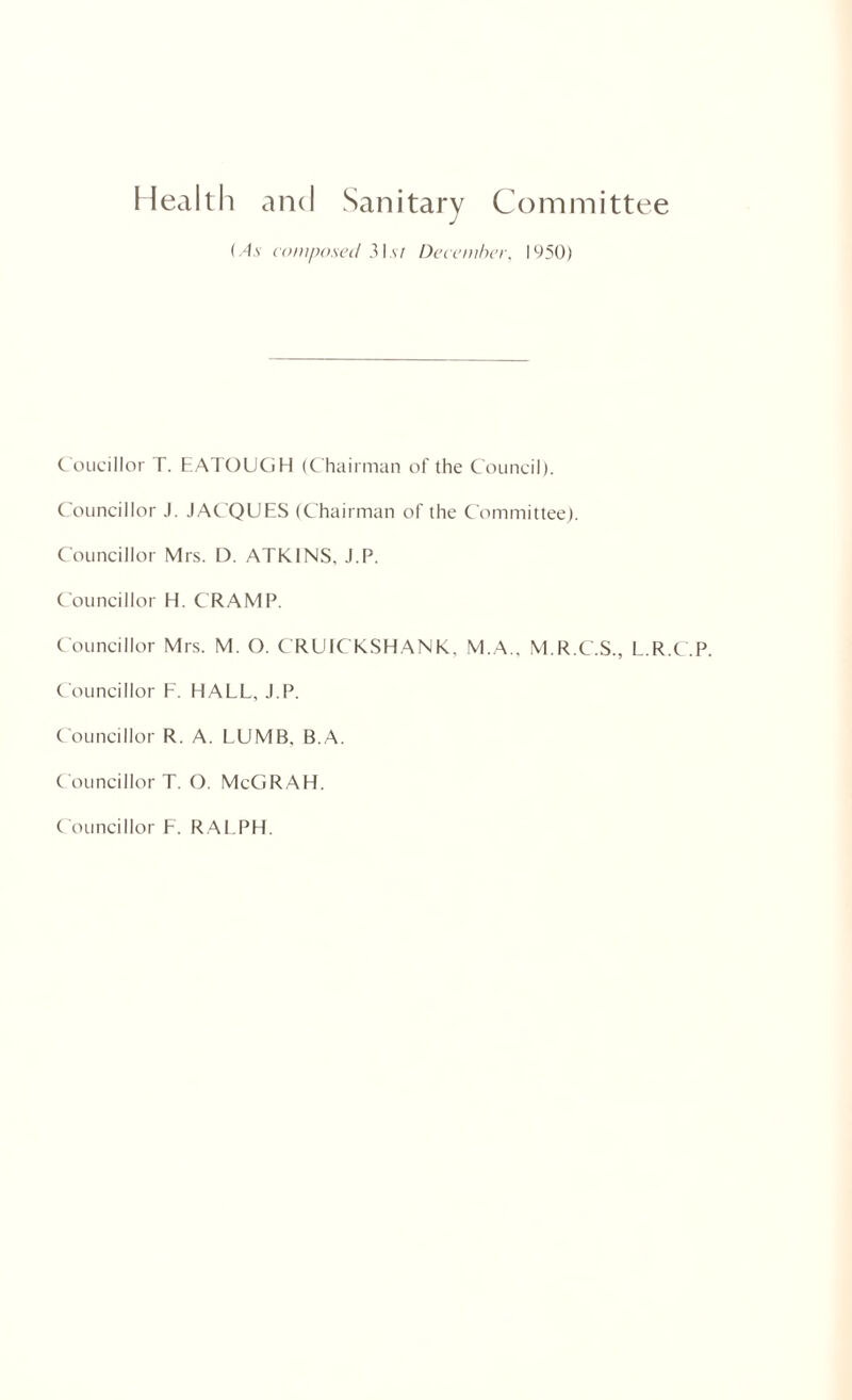 Health and Sanitary Committee (As composed 3Is/ December, 1950) Coucillor T. EATOUGH (Chairman of the Council). Councillor J. JACQUES (Chairman of the Committee). Councillor Mrs. D. ATKINS, J.P. Councillor H. C RAMP. Councillor Mrs. M. O. CRUICkSHANK, M.A.. M.R.C.S., L.R.C.P. Councillor F. HALL, J.P. Councillor R. A. LUMB, B.A. Councillor T. O. MeGRAH. Councillor F. RALPH.