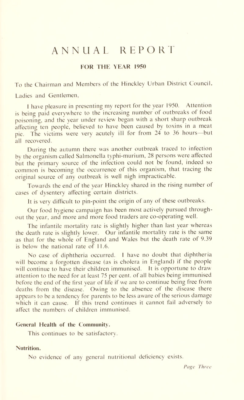 ANNUAL REPOKT FOR the YEAR 1950 To the Chairman anti Members of the Hinckley Urban District Council. Ladies and Gentlemen, I have pleasure in presenting my report for the year 1950. Attention is being paid everywhere to the increasing number of outbreaks of food poisoning, and the year under review began with a short sharp outbreak affecting ten people, believed to have been caused by toxins in a meat pie. The victims were very acutely ill for from 24 to 36 hours—but all recovered. During the autumn there was another outbreak traced to infection by the organism called Salmonella typhi-murium, 28 persons were affected but the primary source of the infection could not be found, indeed so common is becoming the occurrence of this organism, that tracing the original source of any outbreak is well nigh impracticable. Towards the end of the year Hinckley shared in the rising number of cases of dysentery affecting certain districts. It is very difficult to pin-point the origin of any of these outbreaks. Our food hvgiene campaign has been most actively pursued through- out the year, and more and more food traders are co-operating well. The infantile mortality rate is slightly higher than last year whereas the death rate is slightly lower. Our infantile mortality rate is the same as that for the whole of England and Wales but the death rate of 9.39 is below the national rate of I 1.6. No case of diphtheria occurred. I have no doubt that diphtheria will become a forgotten disease (as is cholera in England) it the people wili continue to have their children immunised. It is opportune to draw attention to the need for at least 75 per cent, of all babies being immunised before the end of the first year of life if we are to continue being free from deaths from the disease. Owing to the absence of the disease there appears to be a tendency for parents to be less aware of the serious damage which it can cause. If this trend continues it cannot fail adversely to affect the numbers of children immunised. General Health of the Community. This continues to be satisfactory. Nutrition. No evidence of any general nutritional deficiency exists. Page Three