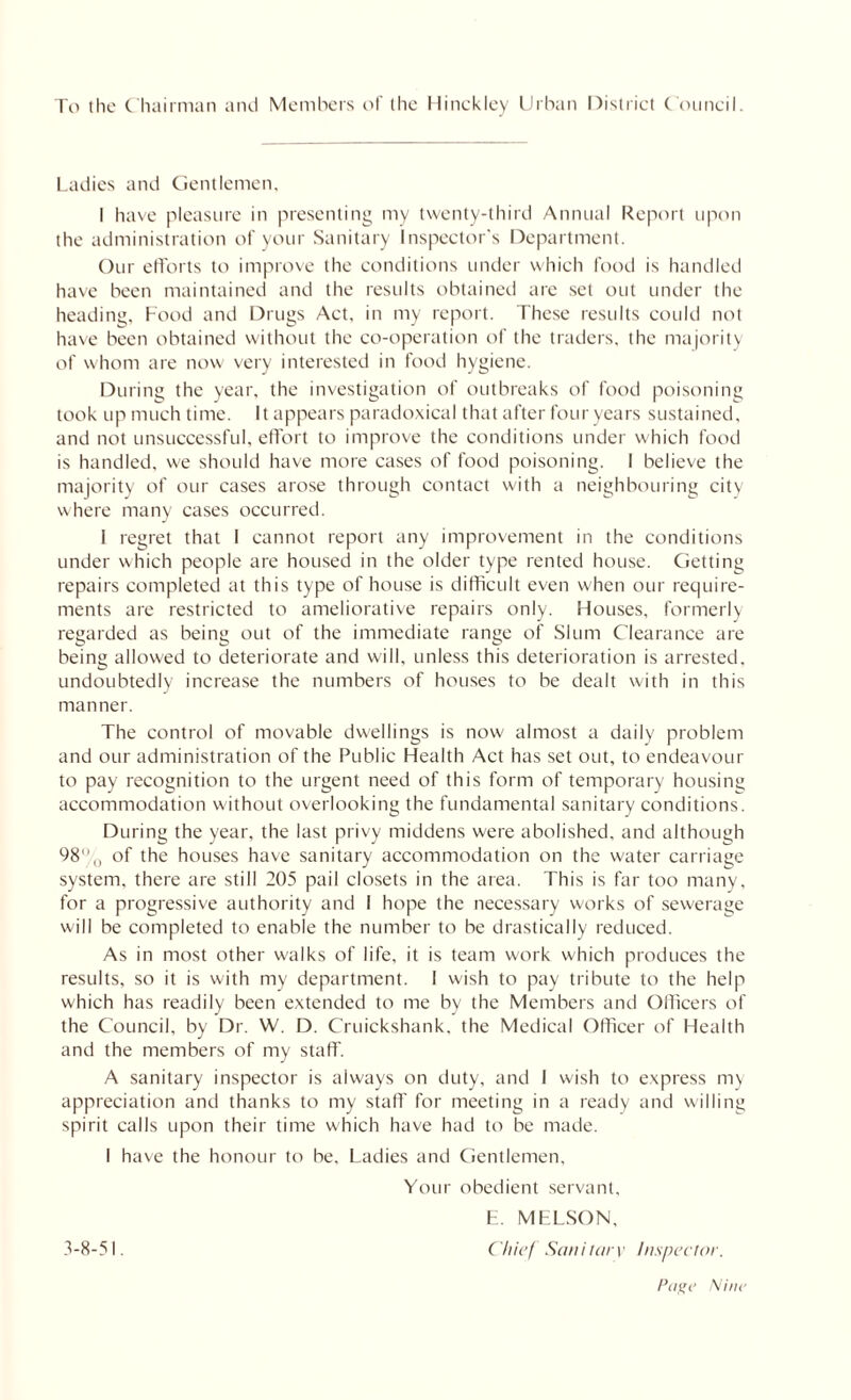 To (he C hairman and Members of the Hinckley Urban District Council. Ladies and Gentlemen, I have pleasure in presenting my twenty-third Annual Report upon the administration of your Sanitary Inspector's Department. Our efforts to improve the conditions under which food is handled have been maintained and the results obtained are set out under the heading, Food and Drugs Act, in my report. These results could not have been obtained without the co-operation of the traders, the majority of whom are now very interested in food hygiene. During the year, the investigation of outbreaks of food poisoning took up much time. It appears paradoxical that after four years sustained, and not unsuccessful, effort to improve the conditions under which food is handled, we should have more cases of food poisoning. I believe the majority of our cases arose through contact with a neighbouring city where many cases occurred. I regret that I cannot report any improvement in the conditions under which people are housed in the older type rented house. Getting repairs completed at this type of house is difficult even when our require- ments are restricted to ameliorative repairs only. Houses, formerly regarded as being out of the immediate range of Slum Clearance are being allowed to deteriorate and will, unless this deterioration is arrested, undoubtedly increase the numbers of houses to be dealt with in this manner. The control of movable dwellings is now almost a daily problem and our administration of the Public Health Act has set out, to endeavour to pay recognition to the urgent need of this form of temporary housing accommodation without overlooking the fundamental sanitary conditions. During the year, the last privy middens were abolished, and although 98% of the houses have sanitary accommodation on the water carriage system, there are still 205 pail closets in the area. This is far too many, for a progressive authority and 1 hope the necessary works of sewerage will be completed to enable the number to be drastically reduced. As in most other walks of life, it is team work which produces the results, so it is with my department. 1 wish to pay tribute to the help which has readily been extended to me by the Members and Officers of the Council, by Dr. W. D. Cruickshank, the Medical Officer of Health and the members of my staff. A sanitary inspector is always on duty, and 1 wish to express my appreciation and thanks to my staff for meeting in a ready and willing spirit calls upon their time which have had to be made. I have the honour to be. Ladies and Gentlemen, Your obedient servant, E. MELSON, 3-8-51. Chief Sanitary Inspector.