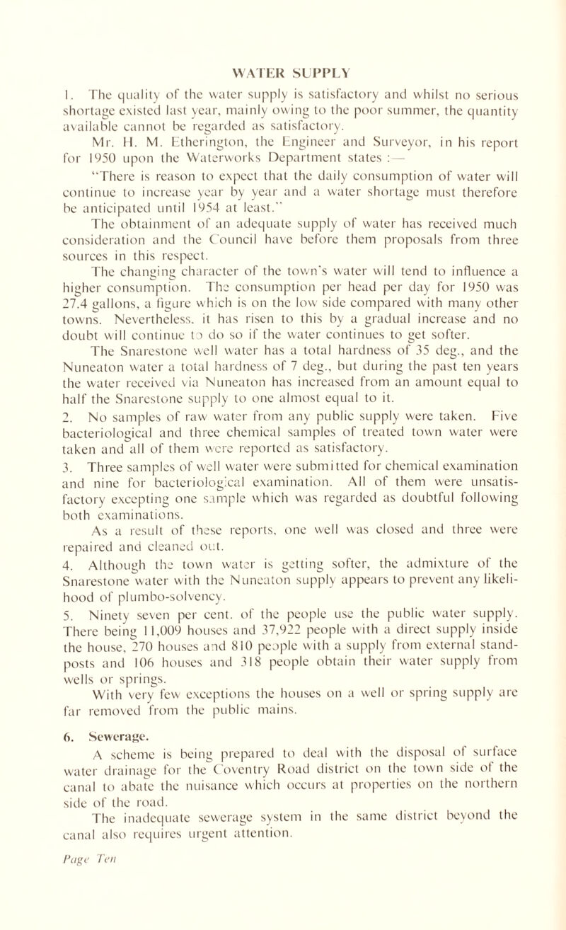 1. The quality of the water supply is satisfactory and whilst no serious shortage existed last year, mainly owing to the poor summer, the quantity available cannot be regarded as satisfactory. Mr. H. M. Etherington, the Engineer and Surveyor, in his report for 1950 upon the Waterworks Department states “There is reason to expect that the daily consumption of water will continue to increase year by year and a water shortage must therefore be anticipated until 1954 at least. The obtainment of an adequate supply of water has received much consideration and the Council have before them proposals from three sources in this respect. The changing character of the town’s water will tend to influence a higher consumption. The consumption per head per day for 1950 was 27.4 gallons, a figure which is on the low side compared with many other towns. Nevertheless, it has risen to this by a gradual increase and no doubt will continue to do so if the water continues to get softer. The Snarestone well water has a total hardness of 35 deg., and the Nuneaton water a total hardness of 7 deg., but during the past ten years the water received via Nuneaton has increased from an amount equal to half the Snarestone supply to one almost equal to it. 2. No samples of raw water from any public supply were taken. Five bacteriological and three chemical samples of treated town water were taken and all of them were reported as satisfactory. 3. Three samples of well water were submitted for chemical examination and nine for bacteriological examination. All of them were unsatis- factory excepting one sample which was regarded as doubtful following both examinations. As a result of these reports, one well was closed and three were repaired and cleaned out. 4. Although the town water is getting softer, the admixture of the Snarestone water with the Nuneaton supply appears to prevent any likeli- hood of pi umbo-solvency. 5. Ninety seven per cent, of the people use the public water supply. There being 11,009 houses and 37,922 people with a direct supply inside the house, 270 houses and 810 people with a supply from external stand- posts and 106 houses and 318 people obtain their water supply from wells or springs. With very few exceptions the houses on a well or spring supply are far removed from the public mains. 6. Sewerage. A scheme is being prepared to deal with the disposal of surface water drainage for the Coventry Road district on the town side of the canal to abate the nuisance which occurs at properties on the northern side of the road. The inadequate sewerage system in the same district beyond the canal also requires urgent attention.