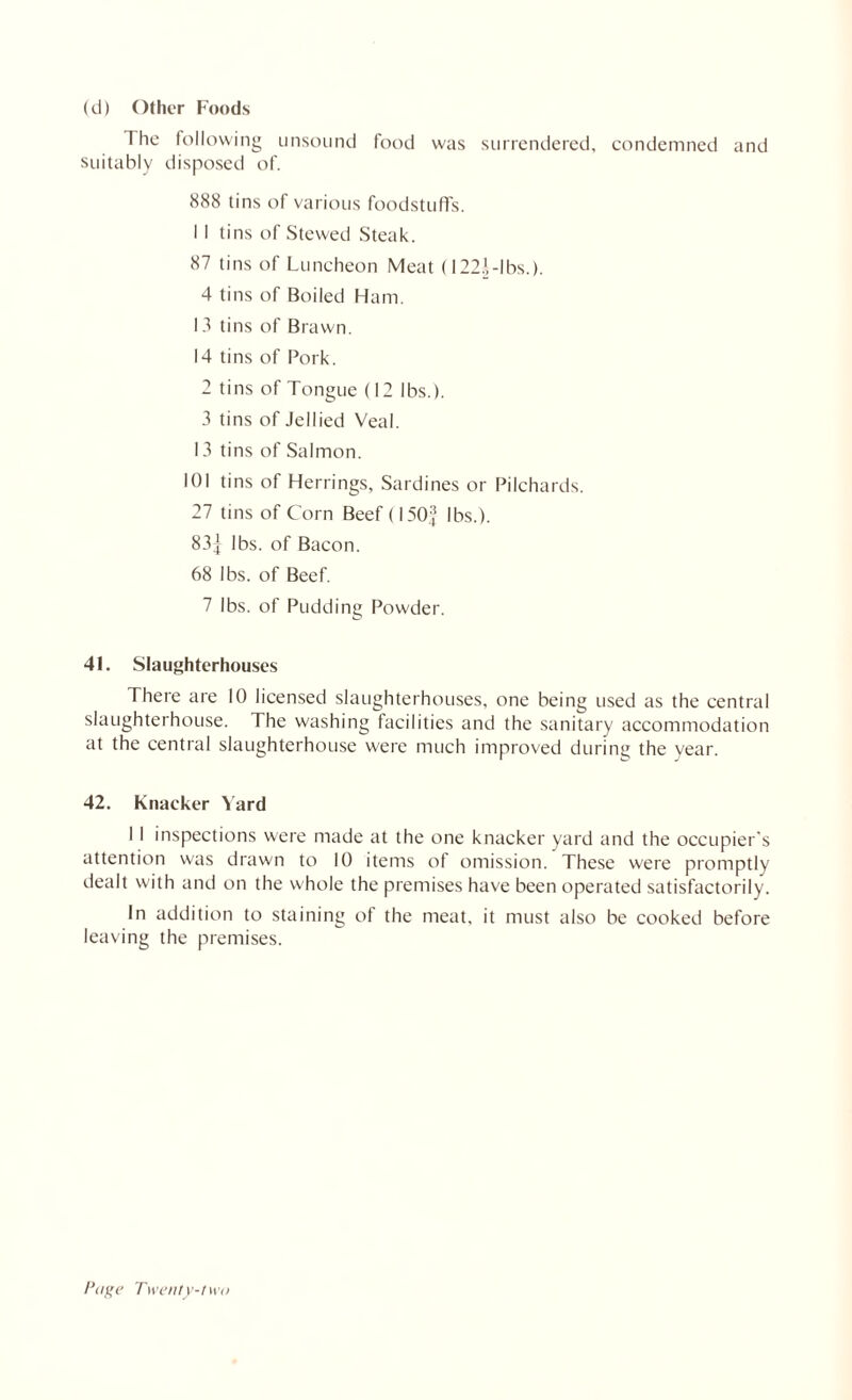 (d) Other Foods The following unsound food was surrendered, condemned and suitably disposed of. 888 tins of various foodstuffs. II tins of Stewed Steak. 87 tins of Luncheon Meat (122.',-lbs.). 4 tins of Boiled Ham. 13 tins of Brawn. 14 tins of Pork. 2 tins of Tongue (12 lbs.). 3 tins of Jellied Veal. 13 tins of Salmon. 101 tins of Herrings, Sardines or Pilchards. 27 tins of Corn Beef (150] lbs.). 83| lbs. of Bacon. 68 lbs. of Beef. 7 lbs. of Pudding Powder. 41. Slaughterhouses There are 10 licensed slaughterhouses, one being used as the central slaughterhouse. The washing facilities and the sanitary accommodation at the central slaughterhouse were much improved during the vear. 42. Knacker Yard 1 I inspections were made at the one knacker yard and the occupier’s attention was drawn to 10 items of omission. These were promptly dealt with and on the whole the premises have been operated satisfactorily. In addition to staining of the meat, it must also be cooked before leaving the premises.