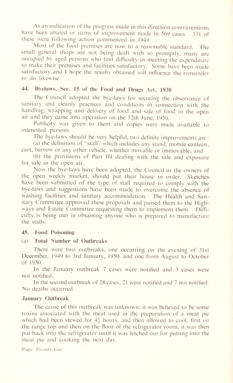 have been abated or items of improvement made in 569 cases. 331 of these were following action commenced in 1949. Most of the food premises are now to a reasonable standard. The small general shops are not being dealt with so promptly, many are occupied by aged persons who find difficulty in meeting the expenditure to make theii premises and facilities satisfactory. Some have been made satisfactory and I hope the results obtained will influence the remainder to do likewise. 44. Byelaws, Sec. 15 of the Food and Drugs Act, 1938 I he Council adopted the bye-laws for securing the observance of sanitary and cleanly practices and conditions in connection with the handling, wrapping and delivery of food and sale of food in the open air and they came into operation on the 12th June, 1950. Publicity was given to them and copies were made available to interested persons. The bye-laws should be very helpful, two definite improvements are: (a) the definition of 'stall which includes any stand, mobile canteen, cart, barrow or any other vehicle, whether movable or immovable, and (b) the provisions of Part III dealing with the sale and exposure for sale in the open air. Now the bye-laws have been adopted, the Council as the owners of the open weekly market, should put their house in order. Sketches have been submitted of the type of stall required to comply with the bye-laws and suggestions have been made to overcome the absence of washing facilities and sanitary accommodation. The Health and San- itary Committee approved these proposals and passed them to the High- ways and Estate Committee requesting them to implement them. Diffi- culty is being met in obtaining anyone who is prepared to manufacture the stalls. 45. Food Poisoning (a) Total Number of Outbreaks There were two outbreaks, one occurring on the evening of 31st December. 1949 to 3rd January, 1950, and one from August to October of 1950. In the January outbreak 7 cases were notified and 3 cases were not notified. In the second outbreak of 28 cases, 21 were notified and 7 not notified. No deaths occurred. January Outbreak The cause of this outbreak was unknown, it was believed to be some toxins associated with the meat used in the preparation of a meat pie which had been stewed for hours, and then allowed to cool, first on the range top and then on the floor of the refrigerator room, it was then put back into the refrigerator until it was fetched out for putting into the meat pie and cooking the next day.