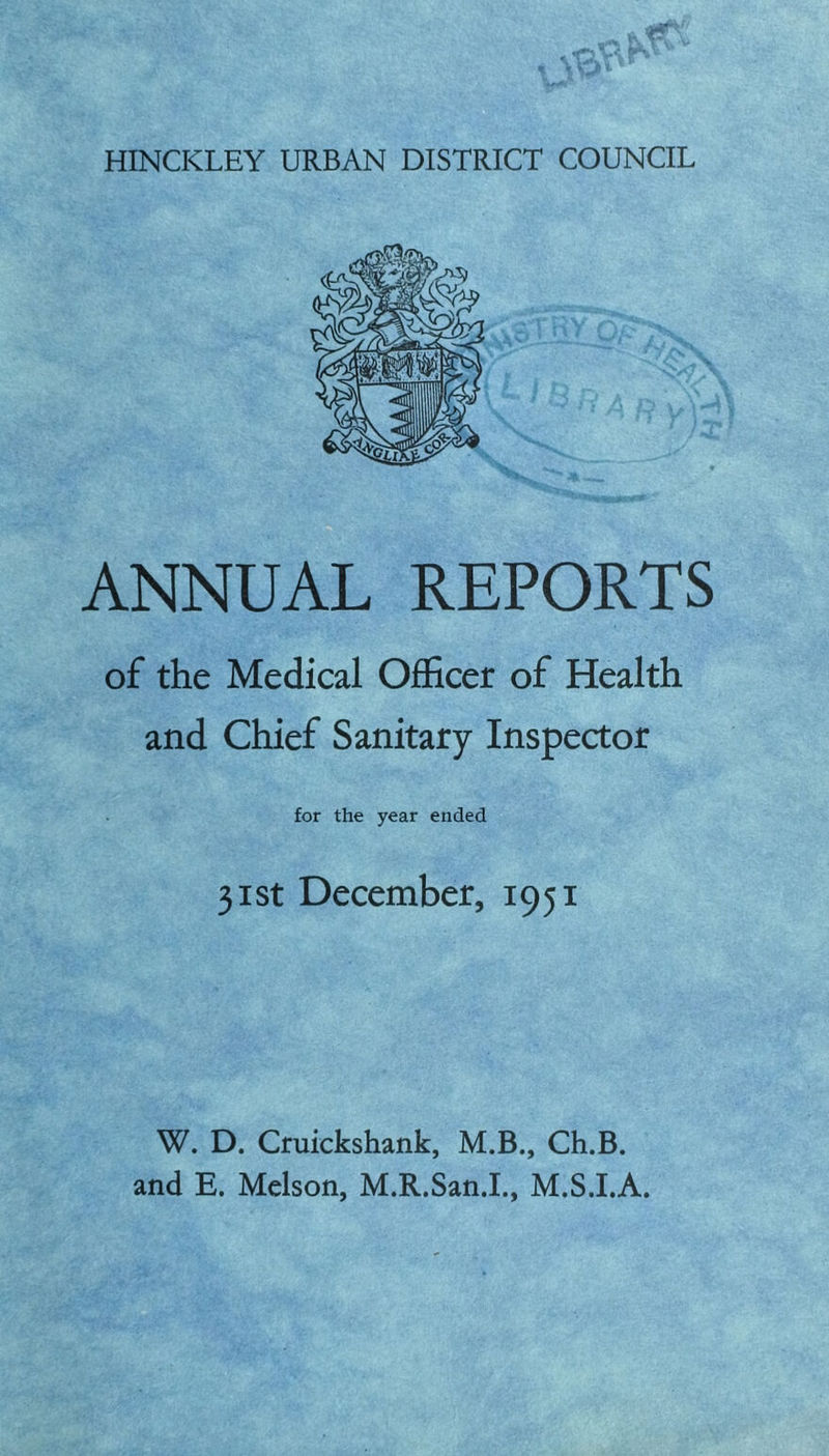 HINCKLEY URBAN DISTRICT COUNCIL ANNUAL REPORTS of the Medical Officer of Health and Chief Sanitary Inspector for the year ended 31st December, 1951 W. D. Cruickshank, M.B., Ch.B. and E. Melson, M.R.San.I., M.S.I.A.