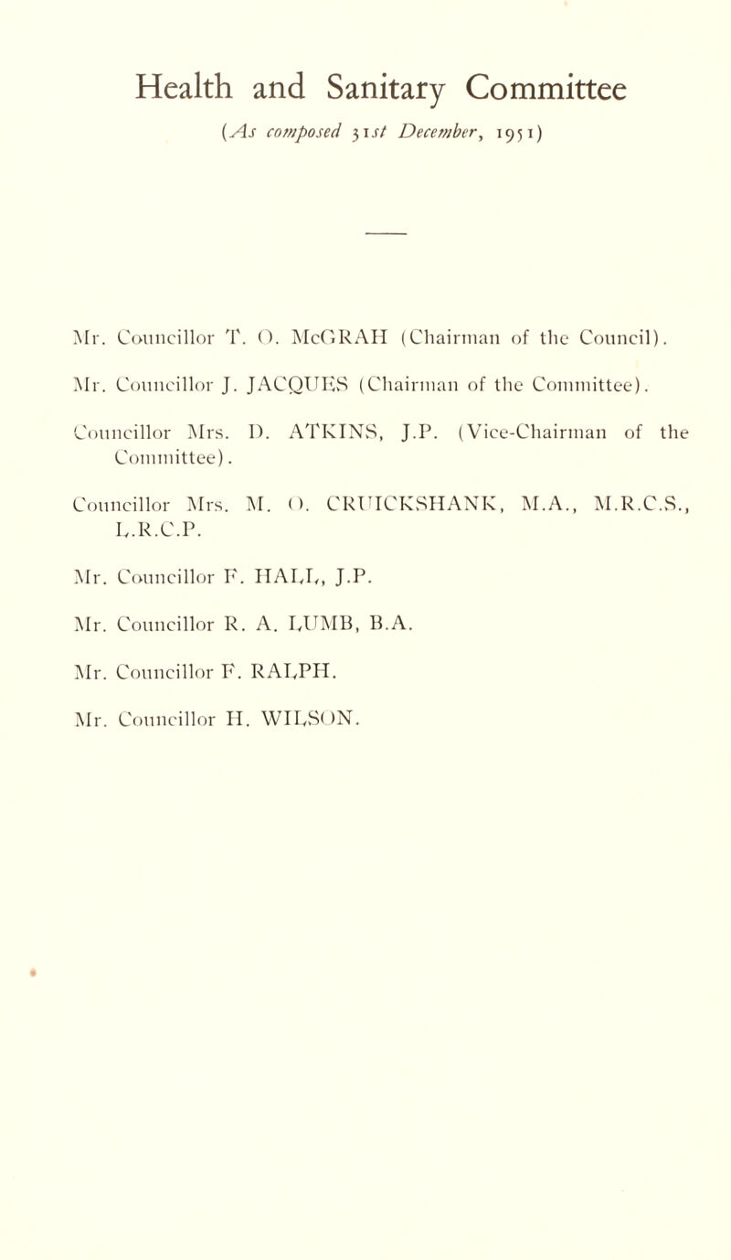 Health and Sanitary Committee (As composed 31 st December, 1951) Mr. Councillor T. O. McGRAH (Chairman of the Council). Mr. Councillor J. JACQUES (Chairman of the Committee). Councillor Mrs. D. ATKINS, J.P. (Vice-Chairman of the Committee). Councillor Mrs. M. (). CRUICKSHANK, M.A., M.R.C.S., E.R.C.P. Mr. Councillor E. HATE, J.P. Mr. Councillor R. A. EUMB, B.A. Mr. Councillor F. RAEPH. Mr. Councillor H. WIESON.