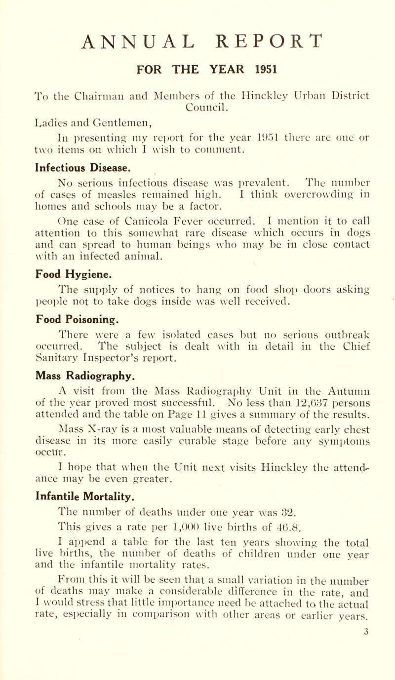 ANNUAL REPORT FOR THE YEAR 1951 To the Chairman and Members of the Hinckley Urban District Council. Ladies and Gentlemen, In presenting my report for the year 1951 there are one or two items on which I wish to comment. Infectious Disease. No serious infectious disease was prevalent. The number of cases of measles remained high. I think overcrowding in homes and schools may be a factor. One case of Canicola Fever occurred. I mention it to call attention to this somewhat rare disease which occurs in dogs and can spread to human beings who may be in close contact with an infected animal. Food Hygiene. The supply of notices to hang on food shop doors asking people not to take dogs inside was well received. Food Poisoning. There were a few isolated cases but no serious outbreak occurred. The subject is dealt with in detail in the Chief Sanitary Inspector’s report. Mass Radiography. A visit from the Mass Radiography Unit in the Autumn of the year proved most successful. No less than 12,637 persons attended and the table on Page 11 gives a summary of the results. M ass X-ray is a most valuable means of detecting early chest disease in its more easily curable stage before any symptoms occur. I hope that when the Unit next visits Hinckley the attend- ance may be even greater. Infantile Mortality. The number of deaths under one year was 32. This gives a rate per 1,000 live births of 40.8. I append a table for the last ten years showing the total live births, the number of deaths of children under one year and the infantile mortality rates. From this it will be seen that a small variation in the number of deaths may make a considerable difference in the rate, and I would stress that little importance need be attached to the actual rate, especially in comparison with other areas or earlier years.