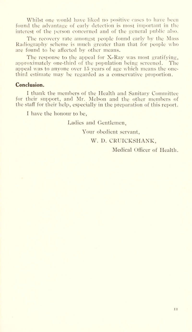 Whilst one would have liked no positive cases to have been found the advantage of early detection is most important in the interest of the person concerned and of the general public also. The recovery rate amongst people found early by the Mass Radiography scheme is much greater than that for people who are found to be affected by other means. The response to the appeal for X-Rav was most gratifying, approximately one-third of the population being screened. The appeal was to anyone over 15 years of age which means the one- third estimate may be regarded as a conservative proportion. Conclusion. I thank the members of the Health and Sanitary Committee for their support, and Mr. Melson and the other members of the staff for their help, especially in the preparation of this report. I have the honour to be, Ladies and Gentlemen, Your obedient servant, W. D. CRUICKSHANK, Medical Officer of Health.