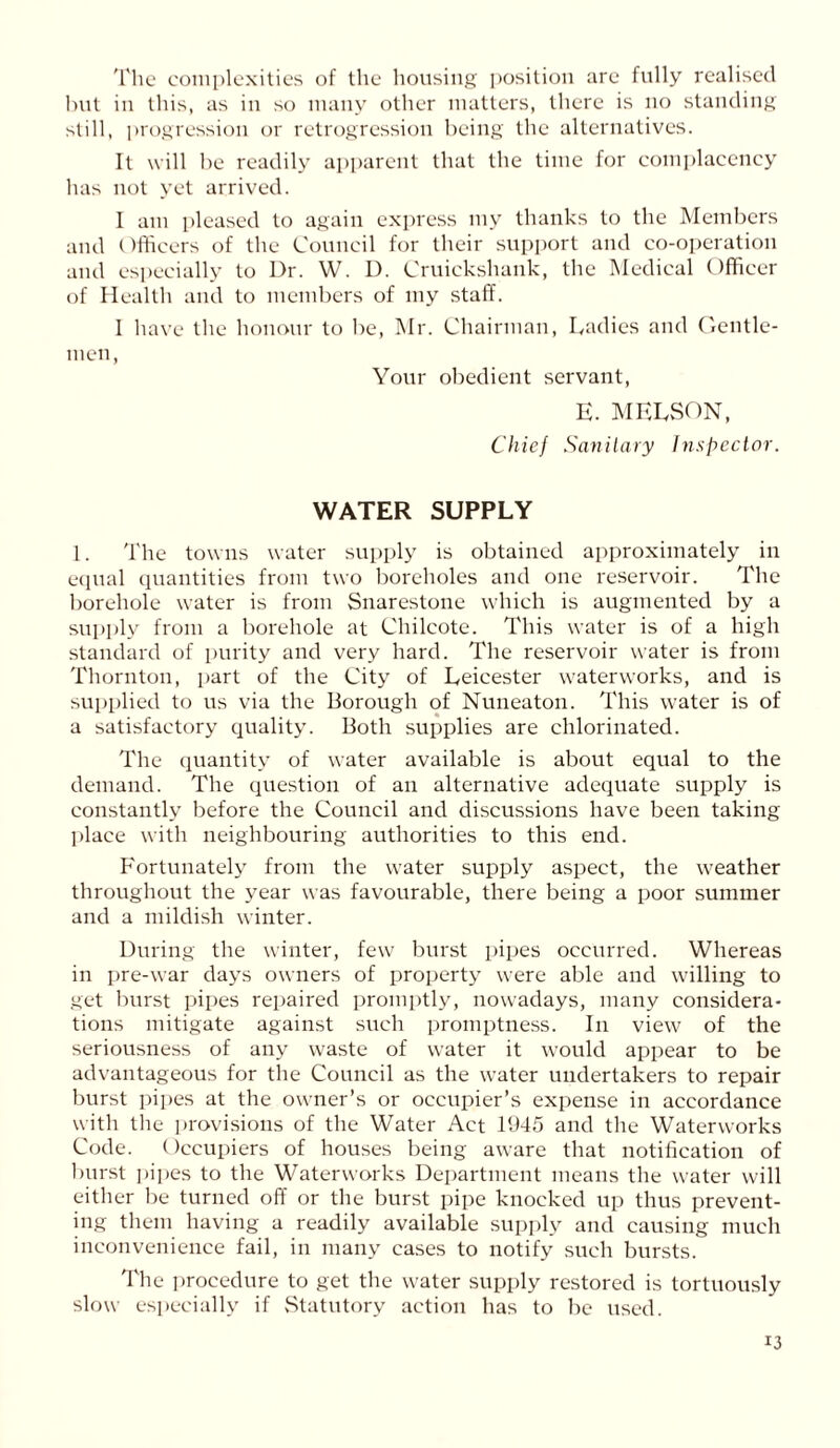 The complexities of the housing position are fully realised but in this, as in so many other matters, there is no standing still, progression or retrogression being the alternatives. It will be readily apparent that the time for complacency has not yet arrived. I am pleased to again express my thanks to the Members and Officers of the Council for their support and co-operation and especially to Dr. W. D. Cruickshank, the Medical Officer of Health and to members of my staff. I have the honour to be, Mr. Chairman, Ladies and Cxentle- men, Your obedient servant, E. MELSON, Chief Sanitary Inspector. WATER SUPPLY 1. The towns water supply is obtained approximately in equal quantities from two boreholes and one reservoir. The borehole water is from Snarestone which is augmented by a supply from a borehole at Chilcote. This water is of a high standard of purity and very hard. The reservoir water is from Thornton, part of the City of Leicester waterworks, and is supplied to us via the Borough of Nuneaton. This water is of a satisfactory quality. Both supplies are chlorinated. The quantity of water available is about equal to the demand. The question of an alternative adequate supply is constantly before the Council and discussions have been taking place with neighbouring authorities to this end. Fortunately from the water supply aspect, the weather throughout the year was favourable, there being a poor summer and a mildish winter. During the winter, few burst pipes occurred. Whereas in pre-war days owners of property were able and willing to get burst pipes repaired promptly, nowadays, many considera- tions mitigate against such promptness. In view of the seriousness of any waste of water it would appear to be advantageous for the Council as the water undertakers to repair burst pipes at the owner’s or occupier’s expense in accordance with the provisions of the Water Act 1945 and the Waterworks Code. Occupiers of houses being aware that notification of burst pipes to the Waterworks Department means the water will either be turned off or the burst pipe knocked up thus prevent- ing them having a readily available supply and causing much inconvenience fail, in many cases to notify such bursts. The procedure to get the water supply restored is tortuously slow especially if Statutory action has to be used.