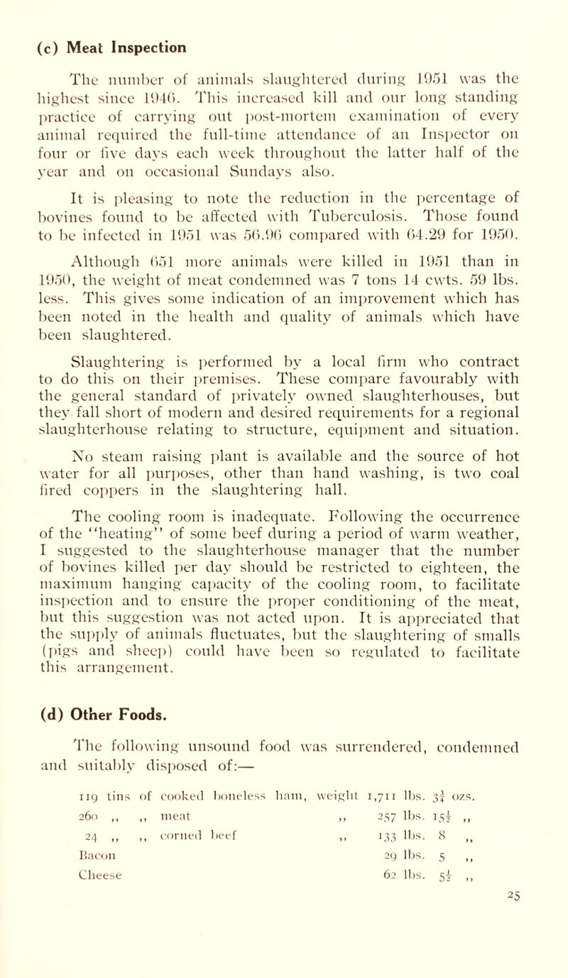 (c) Meat Inspection The number of animals slaughtered during 1951 was the highest since 1946. This increased kill and our long standing practice of carrying out post-mortem examination of every animal required the full-time attendance of an Inspector on four or live days each week throughout the latter half of the year and on occasional Sundays also. It is pleasing to note the reduction in the percentage of bovines found to be affected with Tuberculosis. Those found to be infected in 1951 was 56.90 compared with 64.29 for 1950. Although 651 more animals were killed in 1951 than in 1950, the weight of meat condemned was 7 tons 14 cwts. 59 lbs. less. This gives some indication of an improvement which has been noted in the health and quality of animals which have been slaughtered. Slaughtering is performed by a local firm who contract to do this on their premises. These compare favourably with the general standard of privately owned slaughterhouses, but they fall short of modern and desired requirements for a regional slaughterhouse relating to structure, equipment and situation. No steam raising plant is available and the source of hot water for all purposes, other than hand washing, is two coal fired coppers in the slaughtering hall. The cooling room is inadequate. Following the occurrence of the “heating” of some beef during a period of warm weather, I suggested to the slaughterhouse manager that the number of bovines killed per day should be restricted to eighteen, the maximum hanging capacity of the cooling room, to facilitate inspection and to ensure the proper conditioning of the meat, but this suggestion was not acted upon. It is appreciated that the supply of animals fluctuates, but the slaughtering of smalls (pigs and sheep) could have been so regulated to facilitate this arrangement. (d) Other Foods. The following unsound food was surrendered, condemned and suitably disposed of:— 119 tins of cooked boneless ham, weight 1,711 lbs. 3! ozs. 260 ,, ,, meat ,, 257 lbs. 15} ,, 24 ,, ,, corned beef ,, 133 lbs. 8 Bacon 29 lbs. 5 ,, Cheese 62 lbs. 5! ,,