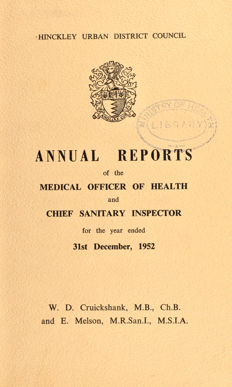 •HINCKLEY URBAN DISTRICT COUNCIL ANNUAL REPORTS of the MEDICAL OFFICER OF HEALTH and CHIEF SANITARY INSPECTOR for the year ended 31st December, 1952 W. D. Cruickshank, M.B., Ch.B. and E. Melson, M.R.San.I., M.S.I.A.