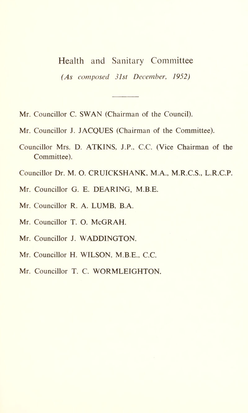 Health and Sanitary Committee (As composed 31st December, 1952) Mr. Councillor C. SWAN (Chairman of the Council). Mr. Councillor J. JACQUES (Chairman of the Committee). Councillor Mrs. D. ATKINS, J.P., C.C. (Vice Chairman of the Committee). Councillor Dr. M. O. CRUICKSHANK, M.A., M.R.C.S., L.R.C.P. Mr. Councillor G. E. DEARING, M.B.E. Mr. Councillor R. A. LUMB. B.A. Mr. Councillor T. O. McGRAH. Mr. Councillor J. WADDINGTON. Mr. Councillor H. WILSON. M.B.E., C.C. Mr. Councillor T. C. WORMLEIGHTON.