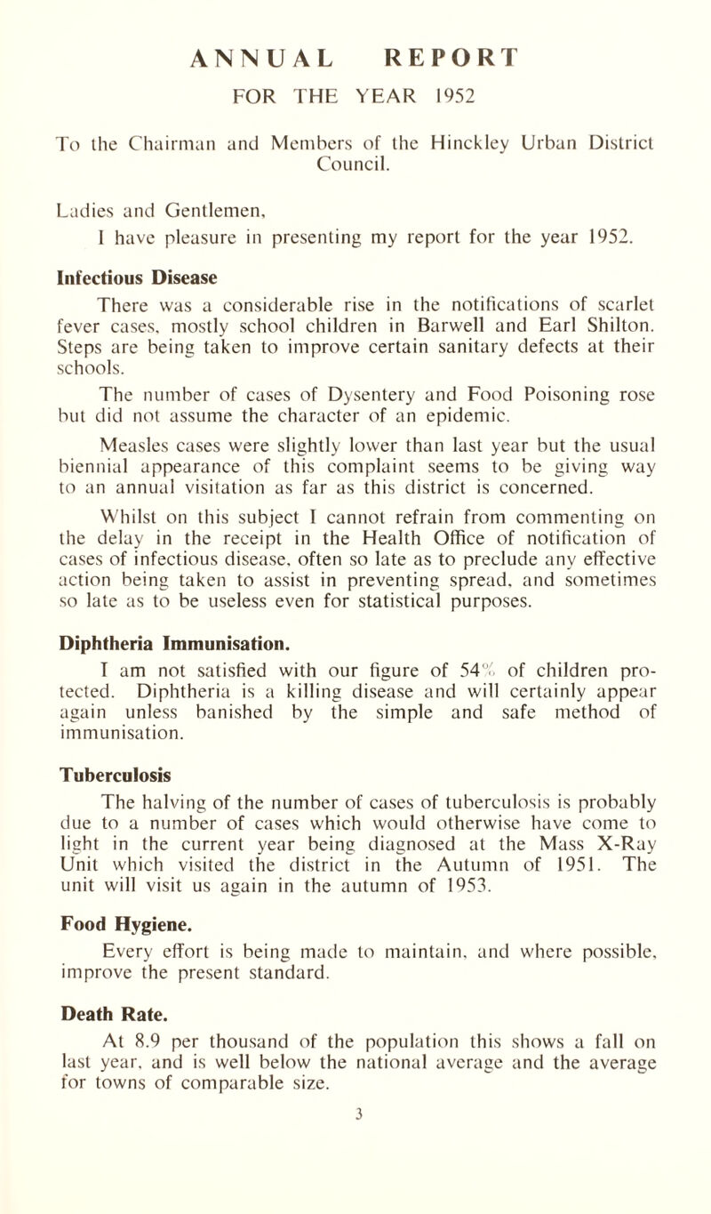 ANNUAL REPORT FOR THE YEAR 1952 To the Chairman and Members of the Hinckley Urban District Council. Ladies and Gentlemen, I have pleasure in presenting my report for the year 1952. Infectious Disease There was a considerable rise in the notifications of scarlet fever cases, mostly school children in Barwell and Earl Shilton. Steps are being taken to improve certain sanitary defects at their schools. The number of cases of Dysentery and Food Poisoning rose but did not assume the character of an epidemic. Measles cases were slightly lower than last year but the usual biennial appearance of this complaint seems to be giving way to an annual visitation as far as this district is concerned. Whilst on this subject I cannot refrain from commenting on the delay in the receipt in the Health Office of notification of cases of infectious disease, often so late as to preclude any effective action being taken to assist in preventing spread, and sometimes so late as to be useless even for statistical purposes. Diphtheria Immunisation. T am not satisfied with our figure of 54% of children pro- tected. Diphtheria is a killing disease and will certainly appear again unless banished by the simple and safe method of immunisation. Tuberculosis The halving of the number of cases of tuberculosis is probably due to a number of cases which would otherwise have come to light in the current year being diagnosed at the Mass X-Ray Unit which visited the district in the Autumn of 1951. The unit will visit us again in the autumn of 1953. Food Hygiene. Every effort is being made to maintain, and where possible, improve the present standard. Death Rate. At 8.9 per thousand of the population this shows a fall on last year, and is well below the national average and the average for towns of comparable size.