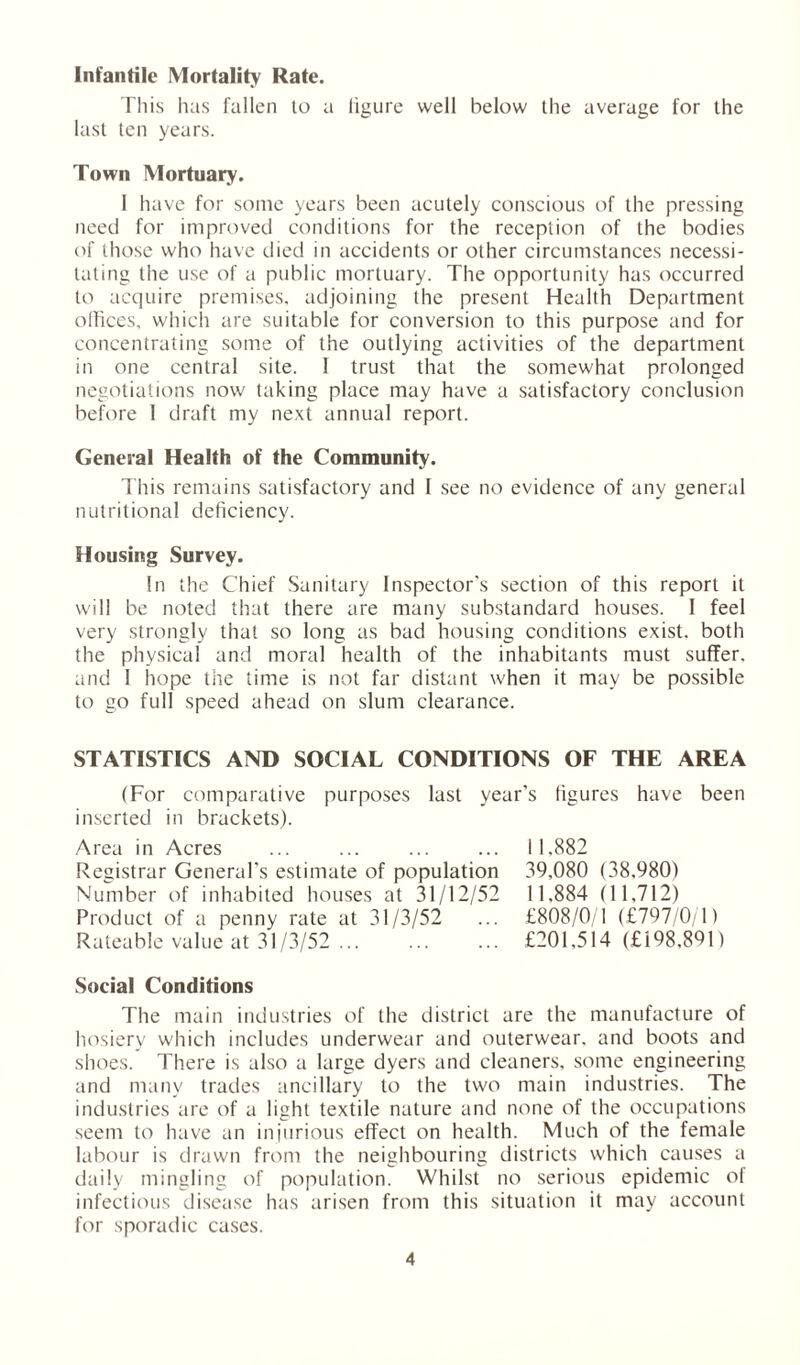 Infantile Mortality Rate. This has fallen lo a figure well below the average for the last ten years. Town Mortuary. 1 have for some years been acutely conscious of the pressing need for improved conditions for the reception of the bodies of those who have died in accidents or other circumstances necessi- tating the use of a public mortuary. The opportunity has occurred to acquire premises, adjoining the present Health Department offices, which are suitable for conversion to this purpose and for concentrating some of the outlying activities of the department in one central site. 1 trust that the somewhat prolonged negotiations now taking place may have a satisfactory conclusion before 1 draft my next annual report. General Health of the Community. This remains satisfactory and 1 see no evidence of any general nutritional deficiency. Housing Survey. In the Chief Sanitary Inspector's section of this report it will be noted that there are many substandard houses. 1 feel very strongly that so long as bad housing conditions exist, both the physical and moral health of the inhabitants must suffer, and 1 hope the time is not far distant when it may be possible to go full speed ahead on slum clearance. STATISTICS AND SOCIAL CONDITIONS OF THE AREA (For comparative purposes last year's figures have been inserted in brackets). Area in Acres ... ... Registrar General’s estimate of population Number of inhabited houses at 31/12/52 Product of a penny rate at 31/3/52 Rateable value at 31/3/52 ... 11.882 39,080 (38.980) 11,884 (11,712) £808/0/1 (£797/0/1) £201,514 (£198.891) Social Conditions The main industries of the district are the manufacture of hosiery which includes underwear and outerwear, and boots and shoes. There is also a large dyers and cleaners, some engineering and many trades ancillary to the two main industries. The industries are of a light textile nature and none of the occupations seem to have an injurious effect on health. Much of the female labour is drawn from the neighbouring districts which causes a daily mingling of population. Whilst no serious epidemic of infectious disease has arisen from this situation it may account for sporadic cases.