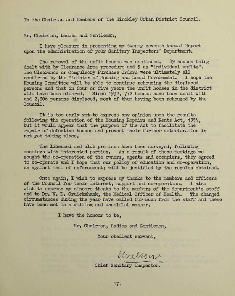 To the Chairman and Members of the Hinckley Urban District Council. Mr* Chairman, Ladies and Gentlemen, I have pleasure in presenting my twenty seventh Annual Report upon the administration of your Sanitary Inspectors' Department* The removal of the unfit houses was continued. 89 houses being dealt with by Clearance Area procedure and 9 as individual unfits. The Clearance or Compulsory Purchase Orders were ultimately all confirmed by the Minister of Housing and Local Government. I hope the Housing Committee will be able to continue rehousing the displaced persons and that in four or five years the unfit houses in the district will have been cleared. Since 1932, 772 houses have been dealt with and 2,306 persons displaced, most of them having been rehoused by the Council. It is too early yet to express any opinion upon the results following the operation of the Housing Repairs and Rents Act, 1954, but it would appear that the purpose of the Act to facilitate the repair of defective houses and prevent their further deterioration is not yet taking place. The licensed and club premises have been surveyed, following meetings with interested parties. As a result of these meetings we sought the co-operation of the owners, agents and occupiers, they agreed to co-operate and I hope that our policy of education and co-operation, as against that of enforcement; will be justified by the results obtained. Once again, I wish to express my thanks to the members and officers of the Council for their interest, support and co-operation. I also wish to express my sincere thanks to the members of the department's staff and to Dr. W. D. Cruickshanlc, the Medical Officer of Health. The changed circumstances during the year have called for much from the staff and these have been met in a willing and -unselfish manner. I have the honour to be, Mr. Chairman, Ladies and Gentlemen, Your obedient servant, CiU Chief Sanitary Inspector. 17.