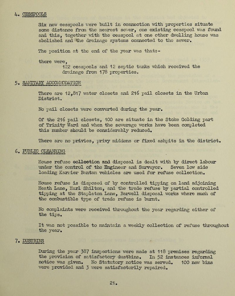 4. CESSPOOLS Six new cesspools vere built in connection with properties situate some distance from the nearest sever, one existing cesspool was found and this, together with the cesspool at one other dwelling house was abolished and the drainage systems connected to the sewer. The position at the end of the year was that:- there were, 122 cesspools and 12 septic tanks which received the drainage from 178 properties. 5. SIllTAIff ACCOIvZ.fODii.TIOh There axe 12,817 water closets and 216 pail closets in the Urban District. No pail closets vere converted during the year. Of the 216 pail closets, 100 are situate in the Stoke G-olding part of Trinity Ward and when the sewerage works have been completed this number should be considerably reduced. There are no privies, privy middens or fixed ashpits in the district, 6. PUBLIC CLEANSING- House refuse collection and disposal is dealt with by direct labour under the control of the Engineer and Surveyor. Seven low side loading Kanler Bantam vehicles are used for refuse collection. House refuse is disposed of by controlled tipping on land adjoining Heath Lane, Earl Shilton, and the trade refuse by partial controlled tipping at the Stapleton Lane, Baxwell disposal works where much of the combustible type of trade refuse is burnt. No complaints were received throughout the year regarding either of the tips. It was not possible to maintain a weekly collection of refuse throughout the year, 7. DUSTBINS During the year 387 inspiections were made at 118 premises regarding the provision of satisfactory dustbins. In 52 instances informal notice was given. No Statutory notice was served. 100 new bins were j-rovided and 3 were satisfactorily repaired. 21