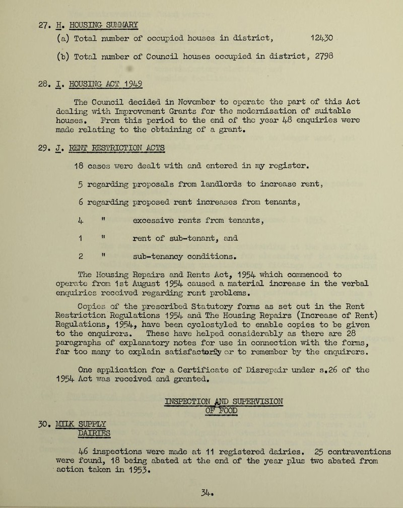 27. H. HOUSING- SUMMARY (a) Total number of occupied houses in district, 12430 (b) Total number of Council houses occupied in district, 2798 28. I. HOUSING ACT 1949 The Council decided in November to operate the part of this Act dealing with Improvement Grants for the modernisation of suitable houses. From this period to the end of the year 48 enquiries were made relating to the obtaining of a grant. 29. J. KENT RESTRICTION ACTS 18 cases were dealt with and entered in my register. 5 regarding proposals from landlords to increase rent, 6 regarding proposed rent increases from tenants, 4  excessive rents from tenants, 1 11 rent of sub-tenant, and 2  sub-tenancy conditions. The Housing Repairs and Rents Act, 1954 which commenced to operate from 1st August 1954 caused a material increase in the verbal enquiries received regarding rent problems. Copies of the prescribed Statutory forms as set out in the Rent Restriction Regulations 1954 and The Housing Repairs (increase of Rent) Regulations, 1954, have been cyclostyled to enable copies to be given to the enquirers. These have helped considerably as there are 28 paragraphs of explanatory notes for use in connection with the forms, far too many to explain satisfactorily or to remember by the enquirers. One application for a Certificate of Disrepair under s,26 of the 1954 Act was received and granted. INSPECTION AND SUPERVISION OF KX3D 30. MILK SUPPLY DAIRIES 46 inspections were made at 11 registered dairies. 25 contraventions were found, 18 being abated at the end of the year plus two abated from action taken in 1953 * 34