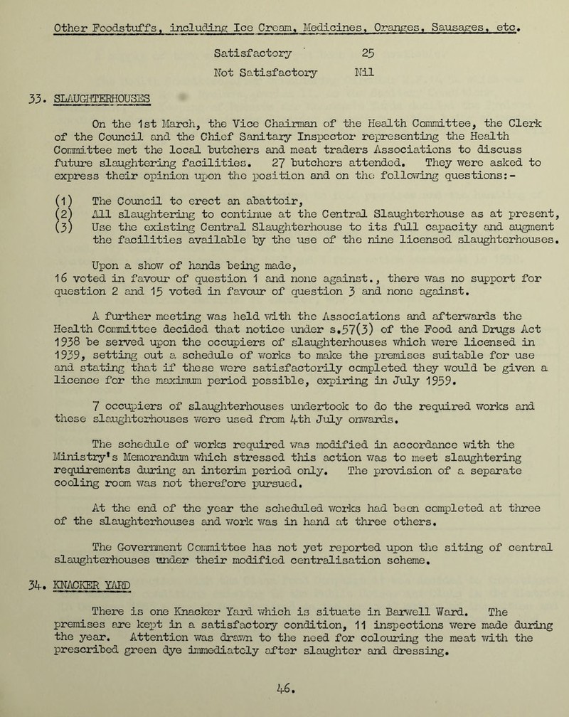 Other Foodstuffs, including Ice Cream, Medicines, Oranges, Sausages, etc. Satisfactory Not Satisfactory 25 Nil 33. SLAUGHTERHOUSES On the 1st March, the Vice Chairman of the Health Committee, the Clerk of the Council and the Chief Sanitary Inspector representing the Health Committee met the local butchers and meat traders Associations to discuss future slaughtering facilities. 27 butchers attended. They were asked to express their opinion upon the position and on the following questions (l) The Council to erect an abattoir, (2^ All slaughtering to continue at the Central Slaughterhouse as at present (3) Use the existing Central Slaughterhouse to its full capacity and augment the facilities available by the use of the nine licensed slaughterhouses Upon a show of hands being made, 16 voted in favour of question 1 and none against., there was no support for question 2 and 15 voted in favour of question 3 and none against. A further meeting v/as held with the Associations and afterwards the Health Committee decided that notice under s.57(3) of the Food and Drugs Act 1938 be served upon the occupiers of slaughterhouses which were licensed in 1939, setting out a. schedule of works to make the premises suitable for use and stating that if these were satisfactorily completed they would be given a licence for the maximum period possible, expiring in July 1959. 7 occupiers of slaughterhouses undertook to do the required works and these slaughterhouses were used from 4th July onwards. The schedule of works required v/as modified in accordance with the Ministry* s Memorandum which stressed this action was to meet slaughtering requirements during an interim period only. The provision of a separate cooling room was not therefore pursued. At the end of the year the scheduled works had been completed at three of the slaughterhouses and work was in hand at three others. The Government Committee has not yet reported upon the siting of central slaughterhouses under their modified centralisation scheme. 34. KNACKER YAPP There is one Knacker Yard which is situate in Barwell Ward. The premises are kept in a satisfactory condition, 11 inspections were made during the year. Attention was drawn to the need for colouring the meat with the prescribed green dye immediately after slaughter and dressing.