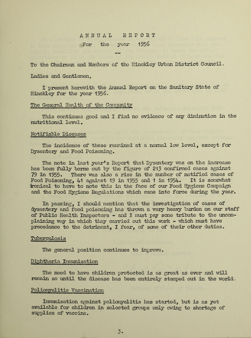 ANNUAL REPORT For the year 1956 To the Chairman and Members of the Hinckley Urban District Council. Ladies and Gentlemen, I present herewith the Annual Report on the Sanitary State of Hinckley for the year 1956. The General Health of the Community This continues good and I find no evidence of any diminution in the nutritional level. Notifiable Diseases The incidence of these remained at a normal low level, except for Dysentery and Pood Poisoning. The note in last year’s Report that Dysentery was on the increase has been fully borne out by the figure of 213 confirmed cases against 79 in 1955. There was also a rise in the number of notified cases of Pood Poisoning, 41 against 19 in 1955 and 1 in 1954. It is somewhat ironical to have to note this in the face of our Pood Hygiene Campaign and the Pood Hygiene Regulations which came into force during the year. In passing, I should mention that the investigation of cases of dysentery and food poisoning has thrown a very heavy burden on our staff of Public Health Inspectors - and I must pay some tribute to the uncom- plaining way in which they carried out this work - which must have precedence to the detriment, I fear, of some of their other duties. Tuberculosis The general position continues to improve. Diphtheria Immunisation The need to have children protected is as great as ever and will remain so until the disease has been entirely stamped out in the world. Poliomyelitis Vaccination Immunisation against poliomyelitis has started, but is as yet available for children in selected groups only owing to shortage of supplies of vaccine. 3.