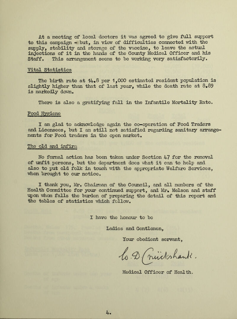 At a meeting of local doctors it was agreed to give full support to this campaign - but, in view of difficulties connected with the supply, stability and storage of the vaccine, to leave the actual injections of it in the hands of the County Medical Officer and his Staff. This arrangement seems to be working very satisfactorily. Vital Statistics The birth rate at 14*8 per 1,000 estimated resident population is slightly higher than that of last year, while the death rate at 8*89 is markedly down. There is also a gratifying fall in the Infantile Mortality Hate. Food Hygiene I am glad to acknowledge again the co-operation of Food Traders and Licensees, but I am still not satisfied regarding sanitaiy arrange- ments for Food traders in the open market. The old and infirm No formal action has been taken under Section 47 for the removal of unfit persons, but the department does what it can to help and also to put old folk in touch with the appropriate Welfare Services, when brought to our notice. I thank you, Mr. Chairman of the Council, and all members of the Health Committee for your continued support, and Mr* Melson and staff upon whom falls the burden of preparing the detail of this report and the tables of statistics which follow. I have the honour to be Ladies and Gentlemen, Your obedient servant Medical Officer of Health 4.