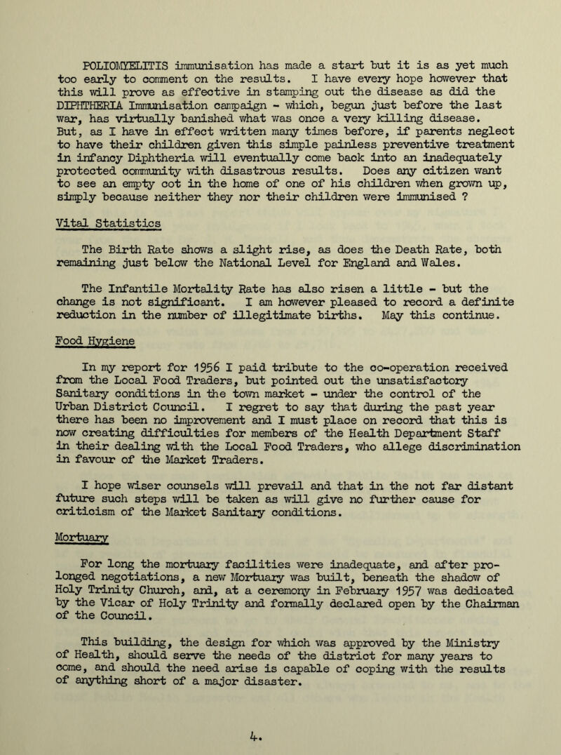 POLIOMYELITIS immunisation has made a start but it is as yet much too early to comment on the results. I have every hope however that this will prove as effective in stamping out the disease as did the DIPHTHERIA Immunisation campaign - which, begun just before the last war, has virtually banished what was once a very killing disease. But, as I have in effect written many times before, if parents neglect to have their children given this simple painless preventive treatment in infancy Diphtheria will eventually come back into an inadequately protected community with disastrous results. Does any citizen want to see an empty cot in the home of one of his children when grown up, simply because neither they nor their children were immunised ? Vital Statistics The Birth Rate shows a slight rise, as does the Death Rate, both remaining just below the National Level for England and Wales. The Infantile Mortality Rate has also risen a little - but the change is not significant. I am however pleased to record a definite reduction in the number of illegitimate births. May this continue. Food Hygiene In my report for 1956 I paid tribute to the oo-operation received from the Local Food Traders, but pointed out the unsatisfactory Sanitary conditions in the town market - under the control of the Urban District Council. I regret to say that during the past year there has been no improvement and I must place on record that this is now creating difficulties for members of the Health Department Staff in their dealing with the Local Food Traders, who allege discrimination in favour of the Market Traders. I hope wiser counsels will prevail and that in the not far distant future such steps will be taken as will give no further cause for criticism of the Market Sanitary conditions. Mortuary For long the mortuary facilities were inadequate, and after pro- longed negotiations, a new Mortuary was built, beneath the shadow of Holy Trinity Church, and, at a ceremony in February 1957 was dedicated by the Vicar of Holy Trinity and formally declared open by the Chairman of the Council. This building, the design for which was approved by the Ministry of Health, should serve the needs of the district for many years to come, and should the need arise is capable of coping with the results of anything short of a major disaster.