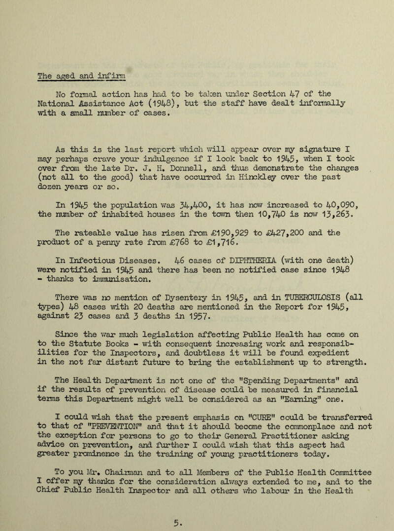 The aged and infirm No formal action has had to be taken under Section 47 of the National Assistance Act (1948), but the staff have dealt informally with a small number of cases. As this is the last report which will appear over my signature I may perhaps crave your indulgence if I look back to 1945, when I took over from the late Dr. J. H. Donnell, and thus demonstrate the changes (not all to the good) that have occurred in Hinckley over the past dozen years or so. In 1945 the population was 34,400, it has now increased to 40,090, the number of inhabited houses in the town then 10,740 is now 13,263. The rateable value has risen from £190,929 to £427,200 and the product of a penny rate from £768 to £1,716. In Infectious Diseases. 46 cases of DIPHTHERIA (with one death) were notified in 1945 and there has been no notified case since 1948 - thanks to immunisation. There was no mention of Dysentery in 1945, and in TUBERCULOSIS (all types) 48 cases with 20 deaths are mentioned in the Report for 1945, against 23 cases and 3 deaths in 1957. Since the war much legislation affecting Public Health has come on to the Statute Books - with consequent increasing work and responsib- ilities for the Inspectors, and doubtless it will be found expedient in the not far distant future to bring the establishment up to strength. The Health Department is not one of the ’’Spending Departments and if the results of prevention of disease could be measured in financial terms this Department might well be considered as an Earning one. I could wish that the present emphasis on CURE could be transferred to that of PREVENTION and that it should become the commonplace and not the exception for persons to go to their General Practitioner asking advice on prevention, and further I could wish that this aspect had greater prominence in the training of young practitioners today. To you Mr, Chairman and to all Members of the Public Health Committee I offer my thanks for the consideration always extended to me, and to the Chief Public Health Inspector and all others who labour in the Health 5.