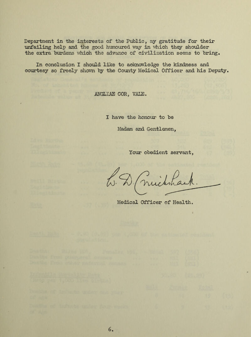 unfailing help and the good humoured way in which they shoulder the extra burdens which the advance of civilisation seems to bring. In conclusion I should like to acknowledge the kindness and courtesy so freely shown by the County Medical Officer and his Deputy. ANGLIAE COR, VALE. I have the honour to be Madam and Gentlemen, Your obedient servant, 6.