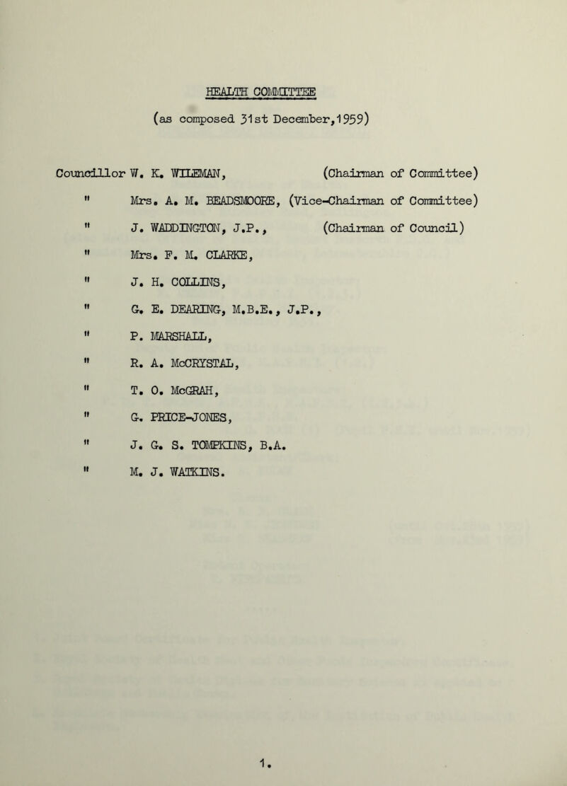 HEALTH COMMITTEE (as composed 31st December,1959) Councillor W, K. WTLEMAN, (Chairman of Committee)  Mrs. A* M. BEADSMDOHE, (Vice-Chairman of Committee) M J. WADDINGTGN, J.P., (Chairman of Council) w Mrs. P. M. CLARKE, M J. H. COLLINS,  G. E. DEARING, M.B.E., J.P.,  P. MARSHALL,  R. A. McCRISTAL,  T. 0. McGRAH,  G. PRICE-JONES,  J. G. S. TOMPKINS, B.A.  M. J. WATKINS. 1