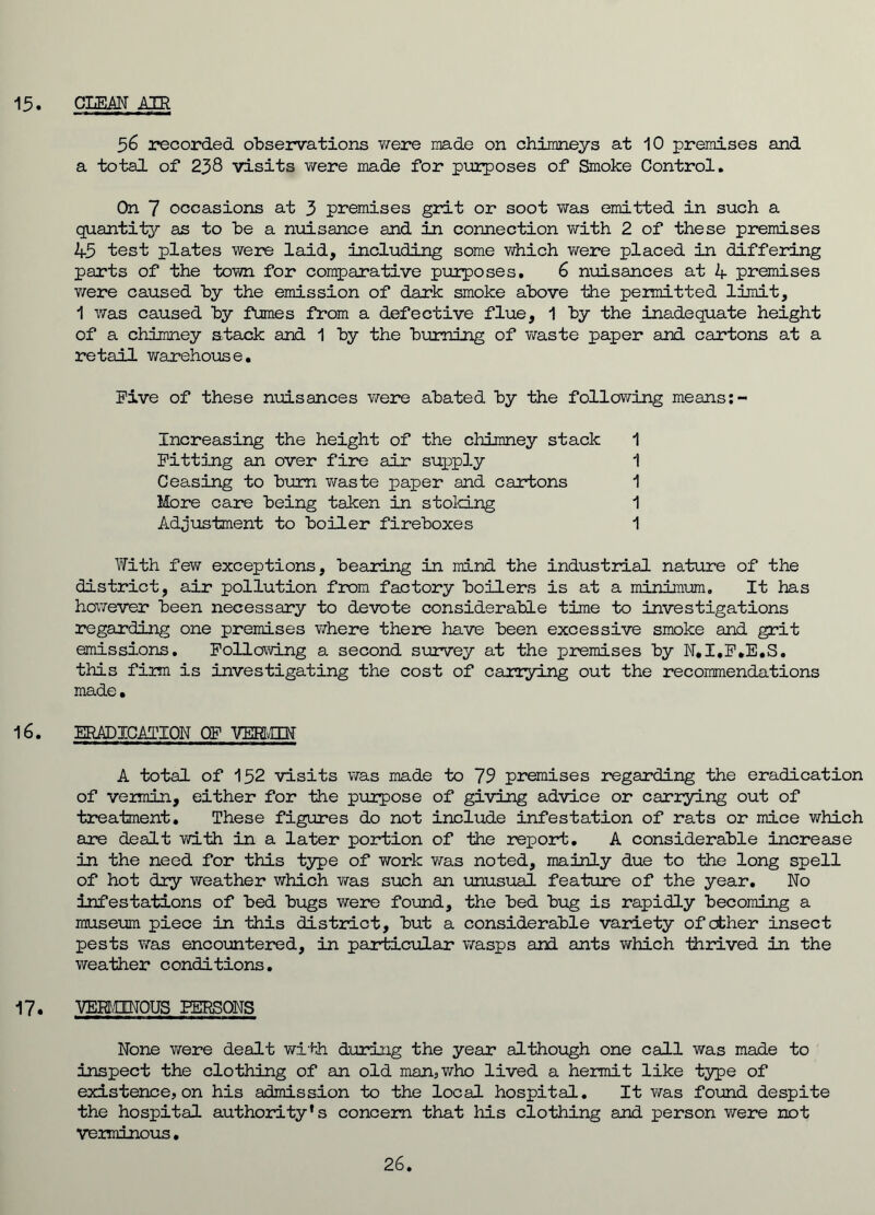15. CLEM AIR 56 recorded observations were made on chimneys at 10 premises and a total of 258 visits were made for purposes of Smoke Control. On 7 occasions at 3 premises grit or soot was emitted in such a quantity as to be a nuisance and in connection with 2 of these premises 45 test plates were laid, including some which were placed in differing parts of the town for comparative purposes, 6 nuisances at 4 premises were caused by the emission of dark smoke above the permitted limit, 1 was caused by fumes from a defective flue, 1 by the inadequate height of a chimney stack and 1 by the burning of waste paper and cartons at a retail warehouse. Five of these nuisances were abated by the following means:- Increasing the height of the chimney stack 1 Fitting an over fire air supply 1 Ceasing to bum waste paper and cartons 1 More care being taken in stoking 1 Adjustment to boiler fireboxes 1 With few exceptions, bearing in mind the industrial nature of the district, air pollution from factory boilers is at a minimum. It has however been necessary to devote considerable time to investigations regarding one premises where there have been excessive smoke and grit emissions. Following a second survey at the premises by N.I.F.E.S. this firm is investigating the cost of carrying out the recommendations made. 16. ERADICATION OF VEBMUf A total of 152 visits was made to 75 premises regarding the eradication of vermin, either for the purpose of giving advice or carrying out of treatment. These figures do not include infestation of rats or mice which are dealt with in a later portion of the report. A considerable increase in the need for this type of work was noted, mainly due to the long spell of hot dry weather which was such an unusual feature of the year. No infestations of bed bugs were found, the bed bug is rapidly becoming a museum piece in this district, but a considerable variety of other insect pests was encountered, in particular wasps and ants which thrived in the weather conditions. 17. VERMINOUS PERSONS None were dealt with during the year although one call was made to inspect the clothing of an old man, who lived a hermit like type of existence, on his admission to the local hospital. It was found despite the hospital authority's concern that his clothing and person were not Verminous. 26.