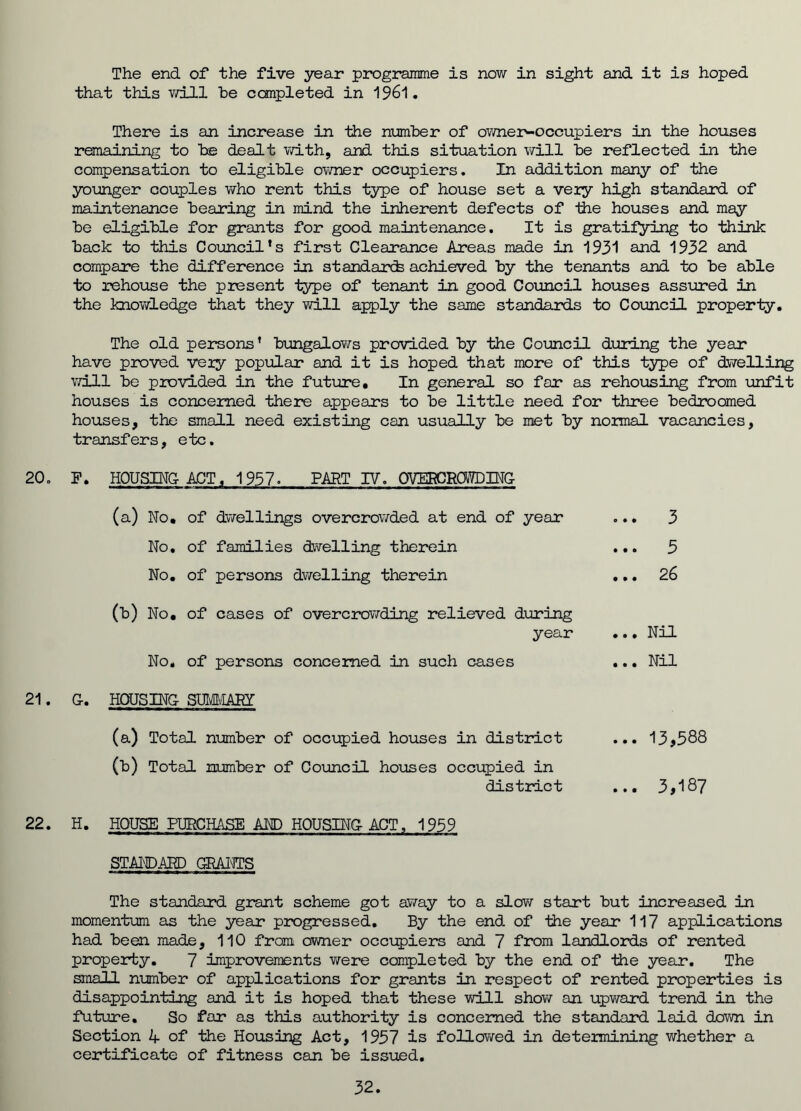 The end of the five year programme is now in sight and it is hoped that this will be completed in 1961. There is an increase in the number of owner-occupiers in the houses remaining to be dealt with, and this situation will be reflected in the compensation to eligible owner occupiers. In addition many of the younger couples who rent this type of house set a very high standard of maintenance bearing in mind the inherent defects of the houses and may be eligible for grants for good maintenance. It is gratifying to think back to this Council’s first Clearance Areas made in 1931 and 1932 and compare the difference in standard achieved by the tenants and to be able to rehouse the present iype of tenant in good Council houses assured in the knowledge that they will apply the same standards to Council properly. The old persons’ bungalows provided by the Council during the year have proved very popular and it is hoped that more of this type of dwelling will be provided in the future. In general so far as rehousing from unfit houses is concerned there appears to be little need for three bedroomed houses, the small need existing can usually be met by normal vacancies, transfers, etc. 20. F. HOUSING-ACT, 1957. PART IV. OVERCROWDING- (a) No, of dwellings overcrowded at end of year No, of families dwelling therein No, of persons dwelling therein (b) No, of cases of overcrowding relieved during year No. of persons concerned in such cases o.. 3 ... 5 ... 26 ...Nil ... Nil 21. G-. HOUSING- SUMMARY (a) Total number of occupied houses in district ... 13*588 (b) Total number of Council houses occupied in district ... 3*187 22. H. HOUSE PURCHASE AND HOUSING ACT, 1959 STANDARD GRANTS The standard grant scheme got away to a slow start but increased in momentum as the year progressed. By the end of the year 117 applications had been made, 110 from owner occupiers and 7 from landlords of rented property. 7 improvements were completed by the end of the year. The small number of applications for grants in respect of rented properties is disappointing and it is hoped that these will show an upward trend in the future. So far as this authority is concerned the standard laid down in Section A of the Housing Act, 1957 is followed in determining whether a certificate of fitness can be issued. 32.