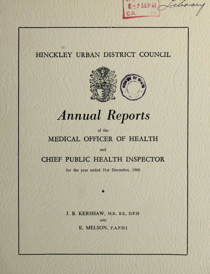 HINCKLEY URBAN DISTRICT COUNCIL Annual Reports of the MEDICAL OFFICER OF HEALTH and CHIEF PUBLIC HEALTH INSPECTOR for the year ended 31st December, 1960 * J. B. KERSHAW, M.B., B.S., D.P.H AND E. MELSON, F.A.P.H.I