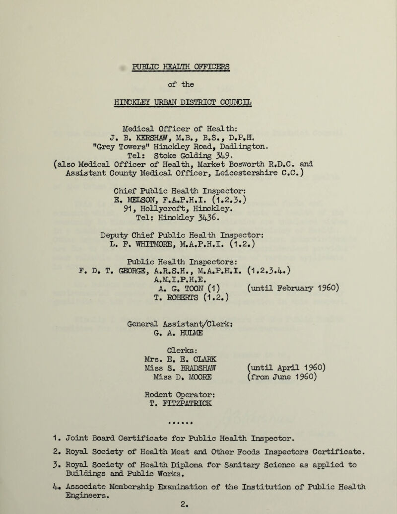 PUBLIC HEALTH OFFICERS of the HINCKLEY URBAN DISTRICT COUNCIL Medical Officer of Health: J. B. KERSHAW, M.B., B.S., D.P.H. Grey Towers Hinckley Road, Dadlington. Tel: Stoke Golding 349. (also Medical Officer of Health, Market Bosworth R.D.C. and Assistant County Medical Officer, Leicestershire C.C.) Chief Public Health Inspector: E. MELSON, P.A.P.H.I. (1.2.3.) 91, Hollycroft, Hinckley. Tel: Hinckley 3436. Deputy Chief Public Health Inspector: L. F. WHITMORE, M.A.P.H.I. (1.2.) Public Health Inspectors: F. D. T. GEORGE, A.R.S.H., M.A.P.H.I. (1.2.3.4.) A.M.I.P.H.E. A. G. TOON (l) (until Februaiy I960) T. ROBERTS (1.2.) General Assistant/Clerk: G. A. HULME Clerks: Mrs. E. E. CLARK Miss S. BRADSHAW (until April I960) Miss D, MOORE (from June I960) Rodent Operator: T. FITZPATRICK 1. Joint Board Certificate for Public Health Inspector. 2. Royal Society of Health Meat and Other Foods Inspectors Certificate. 3. Royal Society of Health Diploma for Sanitary Science as applied to Buildings and Public Works. 4. Associate Membership Examination of the Institution of Public Health Engineers. 2