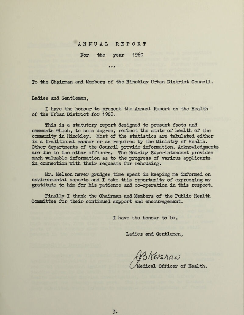 ANFUAL REPORT For the year 1960 To the Chairman and Members of the Hinckley Urban District Council. Ladies and Gentlemen, I have the honour to present the Annual Report on the Health of the Urban District for I960. This is a statutory report designed to present facts and comments which, to some degree, reflect the state of health of the community in Hinckley. Most of the statistics are tabulated either in a traditional manner or as required by the Ministry of Health. Other departments of the Council provide information. Acknowledgments are due to the other officers. The Housing Superintendent provides much valuable information as to the progress of various applicants in connection with their requests for rehousing. Mr. Melson never grudges time spent in keeping me informed on environmental aspects and I take this opportunity of expressing my gratitude to him for his patience and co-operation in this respect. Finally I thank the Chairman and Members of the Public Health Committee for their continued support and encouragement. I have the honour to be, Ladies and Gentlemen Medical Officer of Health 3.