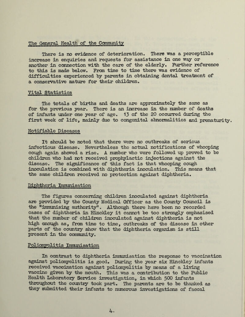 The General Health of the Community There is no evidence of deterioration. There was a perceptible increase in enquiries and requests for assistance in one way or another in connection with the care of the elderly. Further reference to this is made below. From time to time there was evidence of difficulties experienced by parents in obtaining dental treatment of a conservative nature for their children. Vital Statistics The totals of births and deaths are approximately the same as for the previous year. There is an increase in the number of deaths of infants under one year of age. 13 of the 20 occurred during the first week of life, mainly due to congenital abnormalities and prematurity. Notifiable Diseases It should be noted that there were no outbreaks of serious infectious disease. Nevertheless the actual notifications of whooping cough again showed a rise. A number who were followed up proved to be children who had not received prophylactic injections against the disease. The significance of this fact is that whooping cough inoculation is combined with diphtheria inoculation. This means that the same children received no protection against diphtheria. Diphtheria Immunisation The figures concerning children inoculated against diphtheria are provided by the County Medical Officer as the County Council is the immunising authority”. Although there have been no recorded cases of diphtheria in HinckLey it cannot be too strongly emphasised that the number of children inoculated against diphtheria is not high enough as, from time to time, outbreaks of the disease in other parts of the country show that the diphtheria organism is still present in the community. Poliomyelitis Immunisation In contrast to diphtheria immunisation the response to vaccination against poliomyelitis is good. During the year six Hinckley infants received vaccination against poliomyelitis by means of a living vaccine given by the mouth. This was a contribution to the Public Health Laboratory Service investigation, in which 500 infants throughout the country took part. The parents are to be thanked as they submitted their infants to numerous investigations of faecal 4-