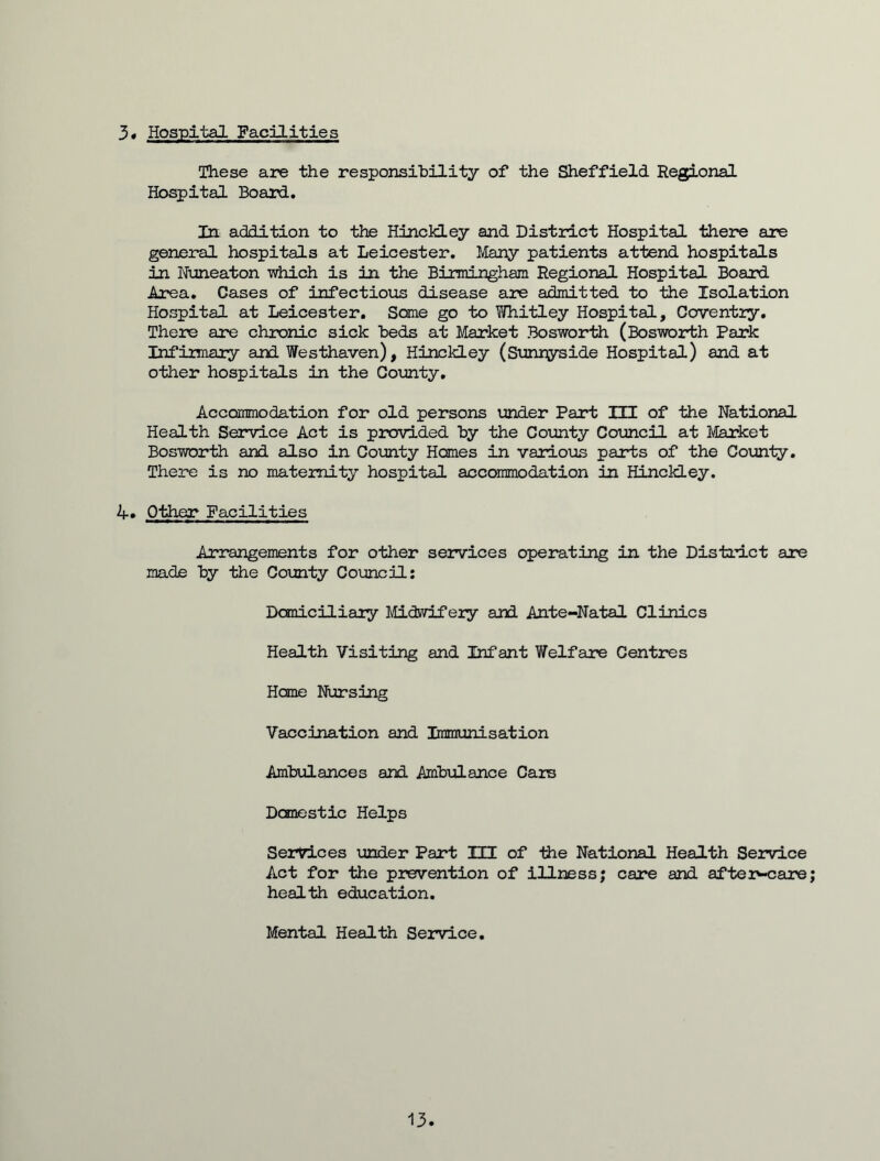 3« Hospital Facilities These are the responsibility of the Sheffield Regional Hospital Board. In addition to the Hinckley and District Hospital there are general hospitals at Leicester. Many patients attend hospitals in Nuneaton which is in the Birmingham. Regional Hospital Board Area. Cases of infectious disease are admitted to the Isolation Hospital at Leicester. Some go to Whitley Hospital, Coventry. There are chronic sick beds at Market Bosworth (Bosworth Park Infirmary and Westhaven), Hinckley (Sunnyside Hospital) and at other hospitals in the County. Accommodation for old persons under Part HI of the National Health Service Act is provided by the County Council at Market Bosworth and also in County Homes in various parts of the County. There is no maternity hospital accommodation in Hinckley. 4. Other Facilities Arrangements for other services operating in the District are made by the County Council: Domiciliary Midwifery and Ante-Natal Clinics Health Visiting and Infant Welfare Centres Home Nursing Vaccination and Immunisation Ambulances and Ambulance Cars Domestic Helps Services under Part III of -the National Health Service Act for the prevention of illness; care and after-care health education. Mental Health Service. 13