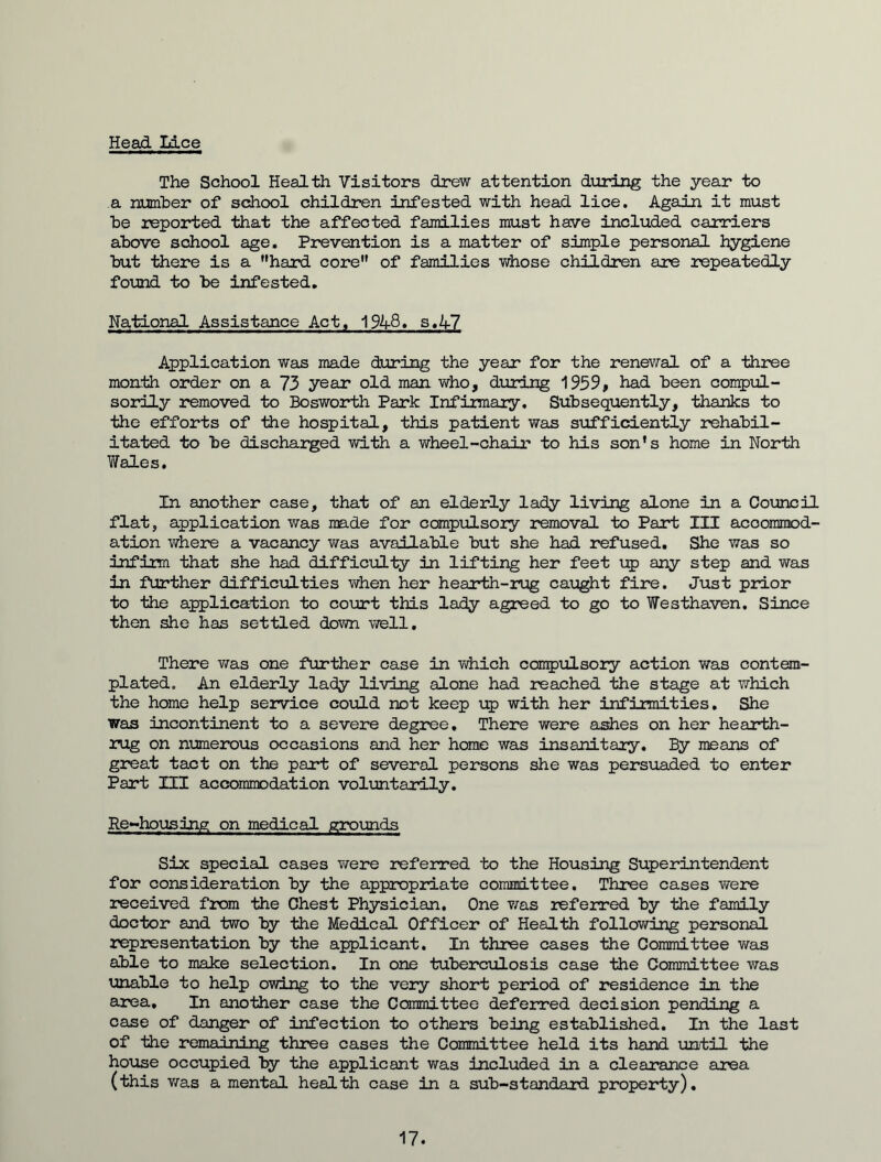 Head Lice The School Health Visitors drew attention during the year to a number of school children infested with head lice. Again it must he reported that the affected families must have included carriers above school age. Prevention is a matter of simple personal hygiene but there is a ’'hard core of families whose children are repeatedly found to be infested. Na,tional Assistance Act, 1948. s.V7 Application was made during the year for the renewal of a three month order on a 73 year old man who, during 1959, had been compul- sorily removed to Bosworth Park Infirmary. Subsequently, thanks to the efforts of the hospital, this patient was sufficiently rehabil- itated to be discharged with a wheel-chair to his son's home in North Wales. In another case, that of an elderly lady living alone in a Council flat, application was made for compulsory removal to Part III accommod- ation where a vacancy was available but she had refused. She was so infirm that she had difficulty in lifting her feet up any step and was in further difficulties when her hearth-rug caught fire. Just prior to the application to court this lady agreed to go to Westhaven. Since then she has settled down well. There was one further case in which compulsory action was contem- plated. An elderly lady living alone had reached the stage at which the home help service could not keep up with her infirmities. She was incontinent to a severe degree. There were ashes on her hearth- rug on numerous occasions and her home was insanitary. By means of great tact on the part of several persons she was persuaded to enter Part HI accommodation voluntarily. Re-housing on medical grounds Six special cases were referred to the Housing Superintendent for consideration by the appropriate committee. Three cases were received from the Chest Physician, One was referred by the family doctor and two by the Medical Officer of Health following personal representation by the applicant. In three cases the Committee was able to make selection. In one tuberculosis case the Committee was unable to help owing to the very short period of residence in the area. In another case the Committee deferred decision pending a case of danger of infection to others being established. In the last of the remaining three cases the Committee held its hand until the house occupied by the applicant was included in a clearance area (this was a mental health case in a sub-standard property). 17.