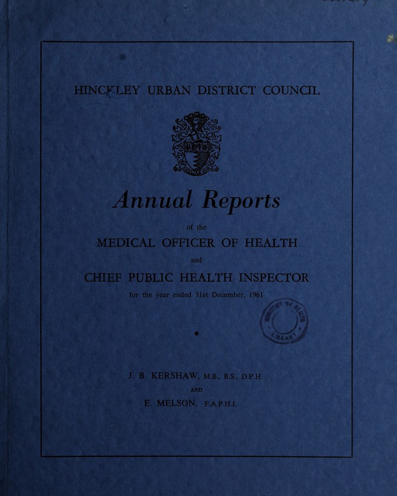 HINCKLEY URBAN DISTRICT COUNCIL Annual Reports of the MEDICAL OFFICER OF HEALTH and CHIEF PUBLIC HEALTH INSPECTOR for the year ended 31st December, 1961 ♦ J. B. KERSHAW, M.B., B.S., D.P.H. AND E. MELSON, F.A.P.H.I.