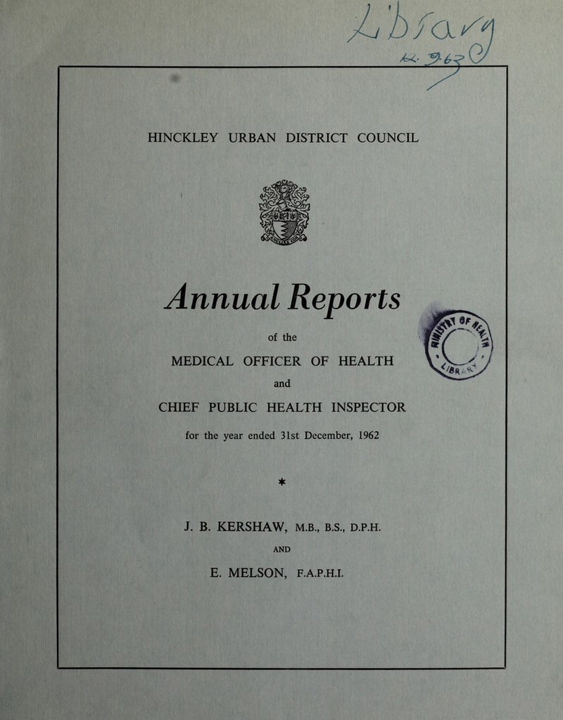 HINCKLEY URBAN DISTRICT COUNCIL Annual Reports of the MEDICAL OFFICER OF HEALTH and CHIEF PUBLIC HEALTH INSPECTOR for the year ended 31st December, 1962 J. B. KERSHAW, M.B., B.S., D.P.H. AND E. MELSON, F.A.P.H.I.