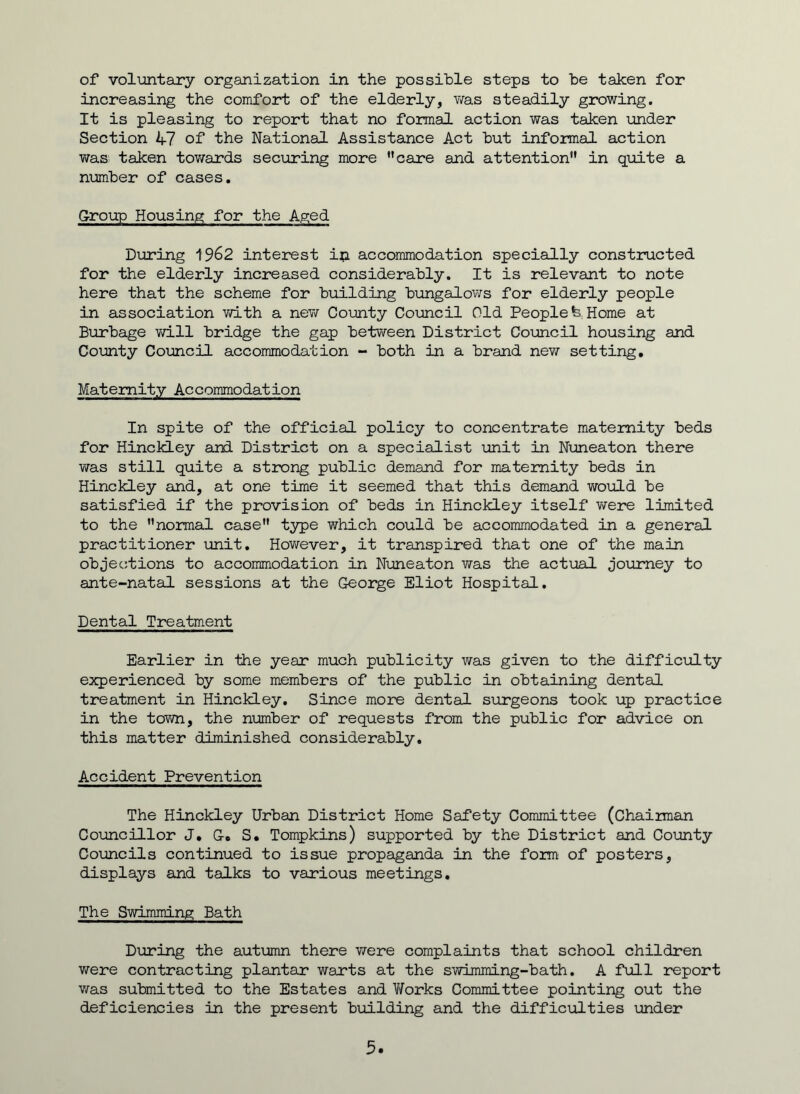 increasing the comfort of the elderly, was steadily growing. It is pleasing to report that no formal action was taken under Section 47 of the National Assistance Act but informal action was taken towards securing more ’’care and attention” in quite a number of cases. Group Housing for the Aged During 1962 interest ip accommodation specially constructed for the elderly increased considerably. It is relevant to note here that the scheme for building bungalows for elderly people in association with a new County Council Old People fe Home at Burbage will bridge the gap between District Council housing and County Council accommodation - both in a brand new setting. Maternity Accommodation In spite of the official policy to concentrate maternity beds for Hinckley and District on a specialist unit in Nuneaton there was still quite a strong public demand for maternity beds in Hinckley and, at one time it seemed that this demand vi/ould be satisfied if the provision of beds in Hinckley itself were limited to the normal case type which could be accommodated in a general practitioner unit. However, it transpired that one of the main objections to accommodation in Nuneaton was the actual journey to ante-natal sessions at the George Eliot Hospital. Dental Treatment Earlier in the year much publicity was given to the difficulty experienced by some members of the public in obtaining dental treatment in Hinckley. Since more dental surgeons took up practice in the town, the number of requests from the public for advice on this matter diminished considerably. Accident Prevention The Hinckley Urban District Home Safety Committee (Chairman Councillor J. G. S. Tompkins) supported by the District and County Councils continued to issue propaganda in the form of posters, displays and talks to various meetings. The Swimming Bath During the autumn there Y/ere complaints that school children were contracting plantar warts at the swimming-bath. A full report was submitted to the Estates and V/orks Committee pointing out the deficiencies in the present building and the difficulties under 5