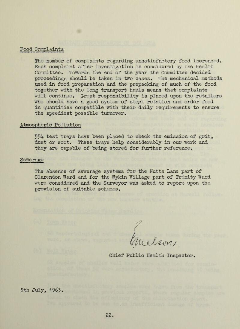 Food Complaints The number of complaints regarding unsatisfactory food increased. Each complaint after investigation is considered by the Health Committee. Towards the end of the year the Committee decided proceedings should be taken in two cases. The mechanical methods used in food preparation and the prepacking of much of the food together with the long transport hauls means that complaints will continue. Great responsibility is placed upon the retailers who should have a good system of sto.ck rotation and order food in quantities compatible with their daily requirements to ensure the speediest possible turnover. Atmospheric Pollution 554 test trays have been placed to check the emission of grit, dust or soot. These trays help considerably in our work and they are capable of being stored for further reference. Sewerage. The absence of sewerage systems for the Nutts Lane part of Clarendon Ward and for the Wykin Village part of Trinity Ward were considered and the Surveyor was asked to report upon the provision of suitable schemes. / Chief Public Health Inspector. 9th July, 1963. 22.