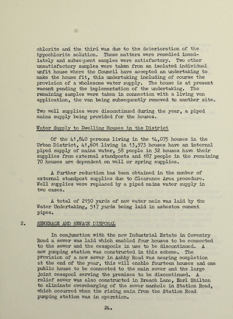 chlorite and the third was due to the deterioration of the hypochlorite solution. These matters were remedied immed- iately and subsequent samples were satisfactory. Two other unsatisfactory samples were taken from an isolated individual unfit house where the Council have accepted an undertaking to make the house fit, this undertaking including of course the provision of a wholesome water supply. The house is at present vacant pending the implementation of the undertaking. The remaining samples were taken in connection with a living van application, the van being subsequently removed to another site. Two well supplies were discontinued during the year, a piped mains supply being provided for the houses. Water Supply to Dwelling Houses in the District Of the 41,840 persons living in the 14,075 houses in the Urban District, 41,601 living in 13,973 houses have an internal piped supply of mains water, 58 people in 32 houses have their supplies from external standposts and 187 people in the remaining 70 houses are dependent on well or spring supplies. A further reduction has been obtained in the number of external standpost supplies due to Clearance Area procedure. Well supplies were replaced by a piped mains water supply in two cases. A total of 2150 yards of new water main was laid by the Water Undertaking, 517 yards being laid in asbestos cement pipes. 2. SWERAGE AM) SWAGE DISPOSAL In conjunction with the new Industrial Estate in Coventry Road a sewer was- laid which enabled four houses to be connected to the sewer and the cesspools in use to be discontinued. A new pumping station was constructed in this scheme. The provision of a new sewer in Ashby Road was nearing completion at the end of the year, this will enable fourteen houses and one public house to be connected to the main sewer and the large joint cesspool serving the premises to be discontinued. A relief sewer was also constructed in Breach Lane, Earl Shilton to eliminate overcharging of the sewer manhole in Station Road, which occurred when the rising main from the Station Road pumping station was in operation. 24