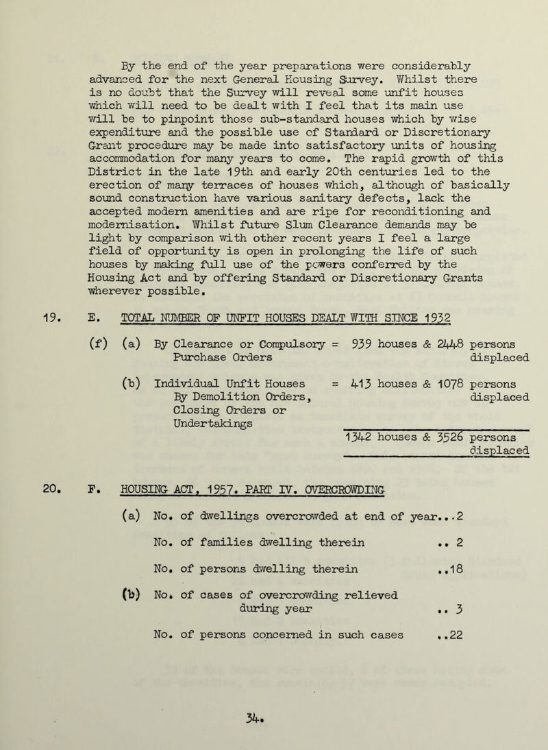 By the end of the year preparations were considerably advanced for the next General Housing Survey. Whilst there is no doubt that the Survey will reveal some unfit houses which will need to be dealt with I feel that its main use will be to pinpoint those sub-standard houses which by wise expenditure and the possible use of Standard or Discretionary Grant procedure may be made into satisfactory units of housing accommodation for many years to come. The rapid growth of this District in the late 19th and early 20th centuries led to the erection of many terraces of houses which, although of basically sound construction have various sanitary defects, lack the accepted modern amenities and are ripe for reconditioning and modernisation. Whilst future Slum Clearance demands may be light by comparison with other recent years I feel a large field of opportunity is open in prolonging the life of such houses by making full use of the powers conferred by the Housing Act and by offering Standard or Discretionary G-rants wherever possible. 19. E. TOTAL NUMBER OF UNFIT HOUSES DEALT WITH SINCE 1932 (f) (a) By Clearance or Compulsory - 939 houses & 244-8 persons Purchase Orders displaced (b) Individual Unfit Houses = 413 houses & 1078 persons By Demolition Orders, Closing Orders or Undertakings displaced 1342 houses & 3526 persons displaced 20. F. HOUSING ACT, 1957. PART IV. OVERCROWDING- (a) No, of dwellings overcrowded at end of year...2 No. of families dwelling therein .. 2 No. of families dwelling therein .. 2 No. of persons dwelling therein ..18 0>) No. of cases of overcrowding relieved during year .. 3 No. of persons concerned in such cases ..22 3t-