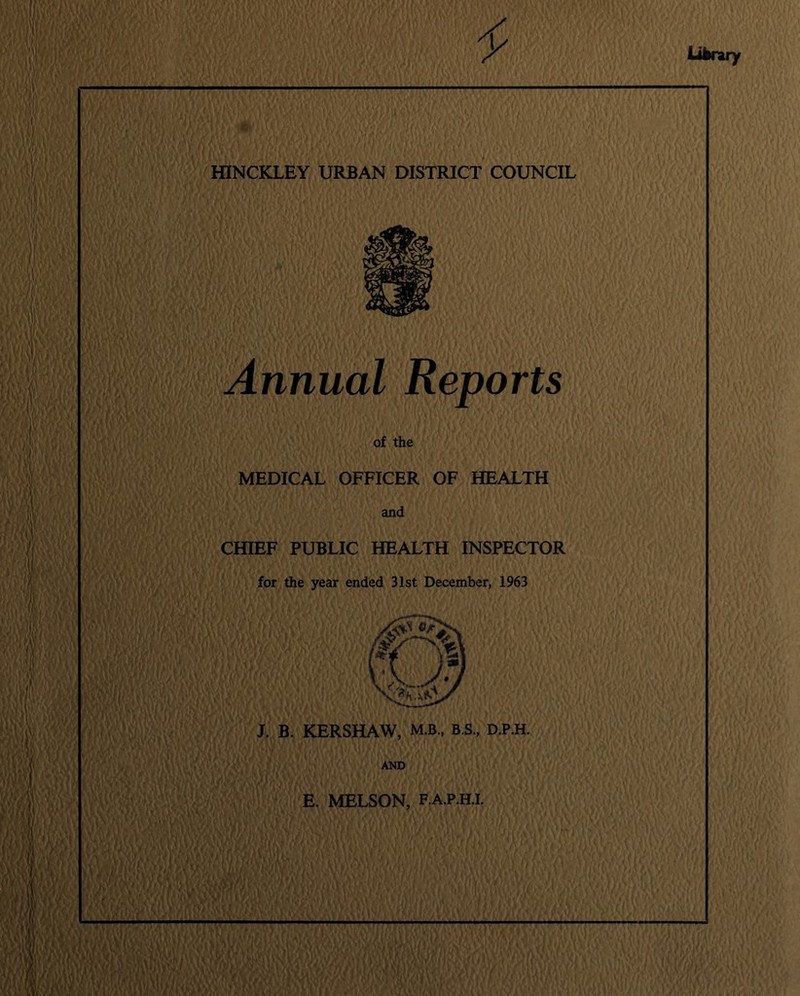 HINCKLEY URBAN DISTRICT COUNCIL Annual Reports of the MEDICAL OFFICER OF HEALTH and CHIEF PUBLIC HEALTH INSPECTOR for the year ended 31st December, 1963 J. B. KERSHAW, M.B., B.S., D.P.H. AND E. MELSON, F.A.P.H.I.