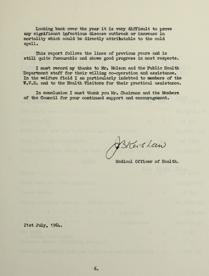 Looking back over the year it is very difficult to prove any significant infectious disease outbreak or increase in mortality which could he directly attributable to the cold spell, This report follows the lines of previous years and is still quite favourable and shows good progress in most respects. I must record my thanks to Mr, Melson and the Public Health Department staff for their willing co-operation and assistance. In the welfare field I am particularly indebted to members of the W.V.S. and to the Health Visitors for their practical assistance. In conclusion I must thank you Mr. Chairman and the Members of the Council for your continued support and encouragement. Medical Officer of Health, 21st July, 1964.