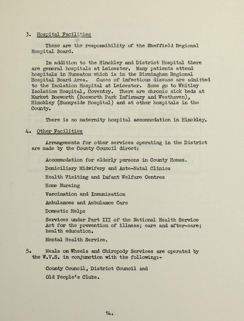 3* Hospital Facilities These are the responsibility of the Sheffield Regional Hospital Board. In addition to the Hinckley and District Hospital there are general hospitals at Leicester. Many patients attend hospitals in Nuneaton which is in the Birmingham Regional Hospital Board Area. Cases of infectious disease are admitted to the Isolation Hospital at Leicester. Some go to Whitley Isolation Hospital, Coventry. There are chronic sick beds at Market Bosworth (Bosworth Park Infirmary and Westhaven), Hinckley (Sunnyside Hospital) and at other hospitals in the County. There is no maternity hospital accommodation in Hinckley. 4» Other Facilities Arrangements for other services operating in the District are made by the County Council direct: Accommodation for elderly persons in County Homes. Domiciliary Midwifery and Ante-Natal Clinics Health Visiting and Infant Welfare Centres Home Nursing Vaccination and Immunisation Ambulances and Ambulance Cars Domestic Helps Services under Part III of the National Health Service Act for the prevention of illness; care and after-care; health education. Mental Health Service. 5* Meals on Wheels and Chiropody Services are operated by the W.V.S. in conjunction with the following:- County Council, District Council and Old People’s Clubs. 14