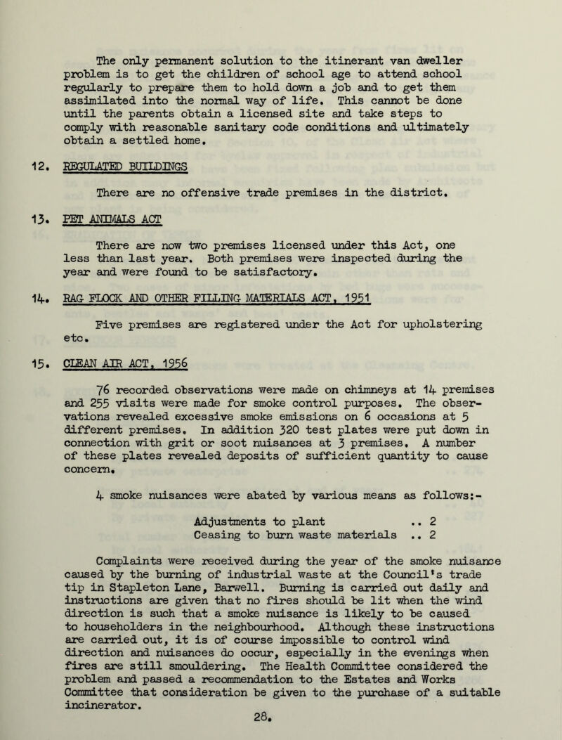 The only permanent solution to the itinerant van dweller problem is to get the children of school age to attend school regularly to prepare them to hold down a job and to get them assimilated into the normal way of life. This cannot be done until the parents obtain a licensed site and take steps to comply with reasonable sanitary code conditions and ultimately obtain a settled home. 12. REGULATED BUILDINGS There are no offensive trade premises in the district. 13. PET ANIMALS ACT There are now two premises licensed under this Act, one less than last year. Both premises were inspected during the year and were found to be satisfactory. 14. RAG FLOCK AND OTHER FILLING MATERIALS ACT. 1951 Five premises are registered under the Act for upholstering etc. 15. CLEAN AIR ACT. 1956 76 recorded observations were made on chimneys at 14 premises and 255 visits were made for smoke control purposes. The obser- vations revealed excessive smoke emissions on 6 occasions at 5 different premises. In addition 320 test plates were put down in connection with grit or soot nuisances at 3 premises, A number of these plates revealed deposits of sufficient quantity to cause concern. 4 smoke nuisances were abated by various means as follows Adjustments to plant .. 2 Ceasing to burn waste materials .. 2 Complaints were received during the year of the smoke nuisance caused by the burning of industrial waste at the Council*s trade tip in Stapleton Lane, Barwell. Burning is carried out daily and instructions are given that no fires should be lit when the wind direction is such that a smoke nuisance is likely to be caused to householders in the neighbourhood. Although these instructions are carried out, it is of course impossible to control wind direction and nuisances do occur, especially in the evenings when fires are still smouldering. The Health Committee considered the problem and passed a recommendation to the Estates and Works Committee that consideration be given to the purchase of a suitable incinerator. 28