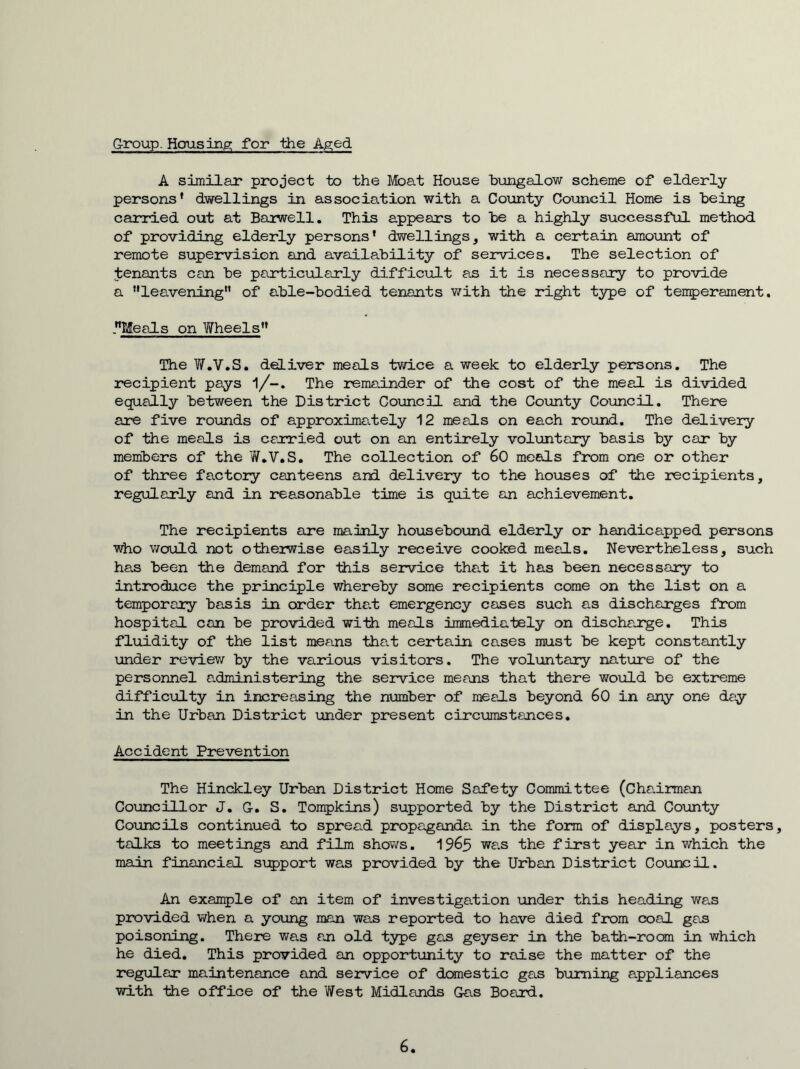 Group. Housing for the Aged A similar project to the Moat House bungalow scheme of elderly persons* dwellings in association with a County Council Home is being carried out at Baiwell. This appears to be a highly successful method of providing elderly persons* dwellings, with a certain amoiint of remote supervision and availability of services. The selection of Jenants can be particularly difficult as it is necessary to provide a ’*leavening*’ of able-bodied tenants with the right type of temperament. .**Meals on Wheels** The V/.V.S. deliver meals twice a week to elderly persons. The recipient pays 1/-. The remainder of the cost of the meal is divided equally between the District Council and the County Council. There are five rounds of approximately 12 meals on each round. The delivery of the meals is canried out on an entirely voluntary basis by car by members of the W.V.S. The collection of 60 meals from one or other of three factory canteens and delivery to the houses of the recipients, regularly and in reasonable time is quite an achievement. The recipients are mainly housebound elderly or handicapped persons who would not otherwise easily receive cooked meals. Nevertheless, such has been the demand for this service tha.t it has been necessary to introduce the principle whereby some recipients come on the list on a temporary basis in order the.t emergency cases such as discharges from hospital can be provided with meals immediately on dischajrge. This fl\iidity of the list means that certain cases must be kept constantly under review by the various visitors. The voluntary nature of the personnel e.dministering the service means that there woiild be extreme difficxjlty in increasing the number of meals beyond 60 in any one day in the Urban District under present circumstances. Accident Pirevention The Hinckley Urban District Home Safety Committee (Cha.irman Councillor J. G. S, Tompkins) supported by the District and County Councils continued to spread propaganda in the form of displays, posters, talks to meetings and film shov/s, 19^5 was the first year in which the main financial support was provided by the Urban District Council. An example of an item of investiga.tion under this heading was provided when a young man was reported to have died from coal gas poisoning. There was an old type gas geyser in the bath-room in which he died. This provided an opportunity to raise the matter of the regular maintenance and service of dcanestic gas burning appliances with the office of the West Midlands Gas Board. 6