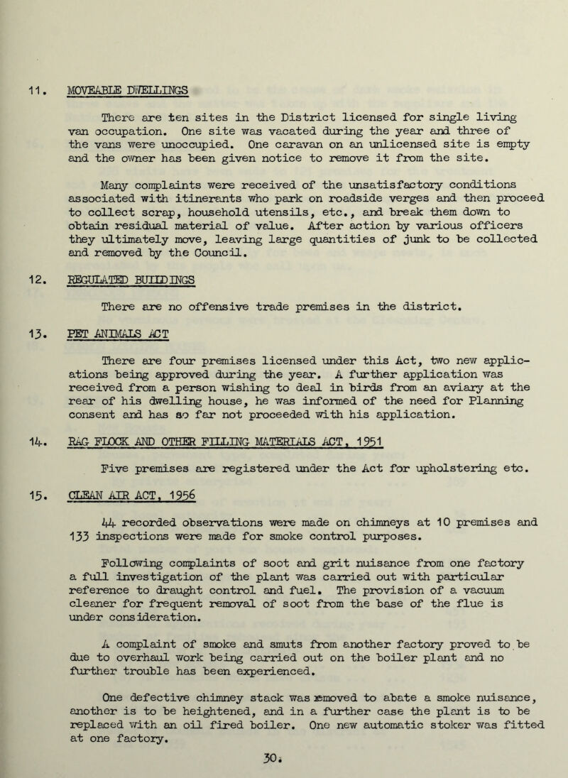 There are ten sites in the District licensed for single living van occupation. One site was vacated during the year and three of the vans were unoccupied. One caravan on an unlicensed site is en5)ty and the owner has heen given notice to remove it from the site. Many con5)laints were received of the unsatisfactory conditions associated with itinerants who park on roadside verges and then proceed to collect scrap, household utensils, etc., and break them down to obtain residual material of value. After action by various officers they ultimately move, leaving large quantities of junk to be collected and removed by the Council. 12. HEGDLATED BUHDINGS There are no offensive trade premises in the district. 13. PET MIMALS A3T There are four promises licensed under this Act, two new applic- ations being approved during the year. A further application was received from a person wishing to deal in birds from an aviary at the rear of his dwelling house, he was informed of the need for Planning consent and has so far not proceeded with his application. 1A. RAC FLOCK AND OTHER FILLJEG- mTERIALS ACT, 1951 Five premises are registered under the Act for upholstering etc. 15. CLBAI'T AIR ACT, 1956 44 recorded observations were made on chimneys at 10 premises and 133 inspections were made for smoke control purposes. Following complaints of soot and grit nuisance from one factory a full investigation of the plant was carried out with particular reference to draught control and fuel. The provision of a vacuum cleaner for frequent removal of soot from the base of the flue is under consideration. A complaint of smoke and smuts from another factory proved to be due to overhaul work being carried out on the boiler plant and no further trouble has been experienced. One defective chimney stack was ©moved to abate a smoke nuisance, another is to be heightened, and in a further case the plant is to be replaced with an oil fired boiler. One new automatic stoker was fitted at one factory. 30 i